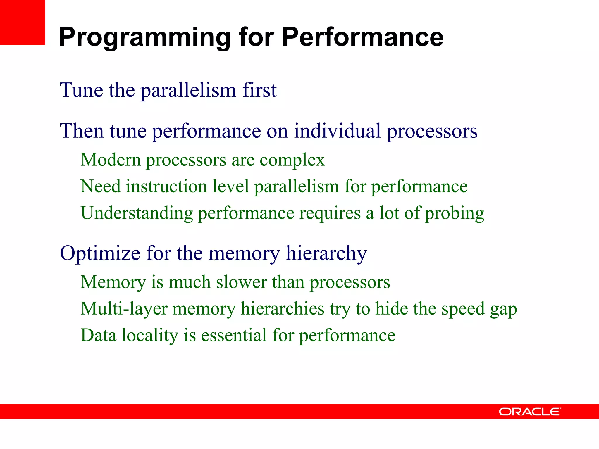 Tune the parallelism first
Then tune performance on individual processors
Modern processors are complex
Need instruction level parallelism for performance
Understanding performance requires a lot of probing
Optimize for the memory hierarchy
Memory is much slower than processors
Multi-layer memory hierarchies try to hide the speed gap
Data locality is essential for performance
Programming for Performance
 