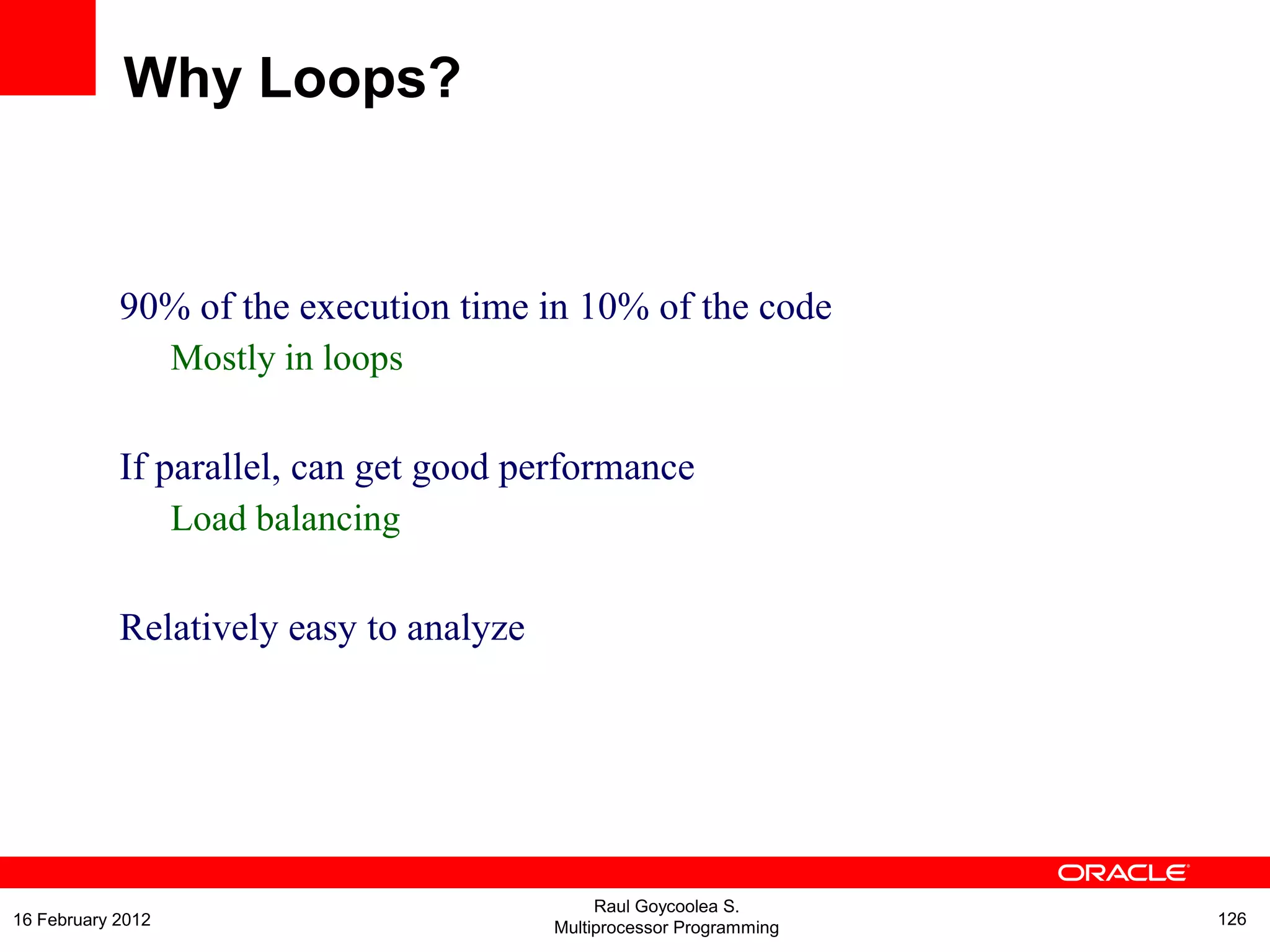 90% of the execution time in 10% of the code
Mostly in loops
If parallel, can get good performance
Load balancing
Relatively easy to analyze
Why Loops?
Raul Goycoolea S.
Multiprocessor Programming 12616 February 2012
 