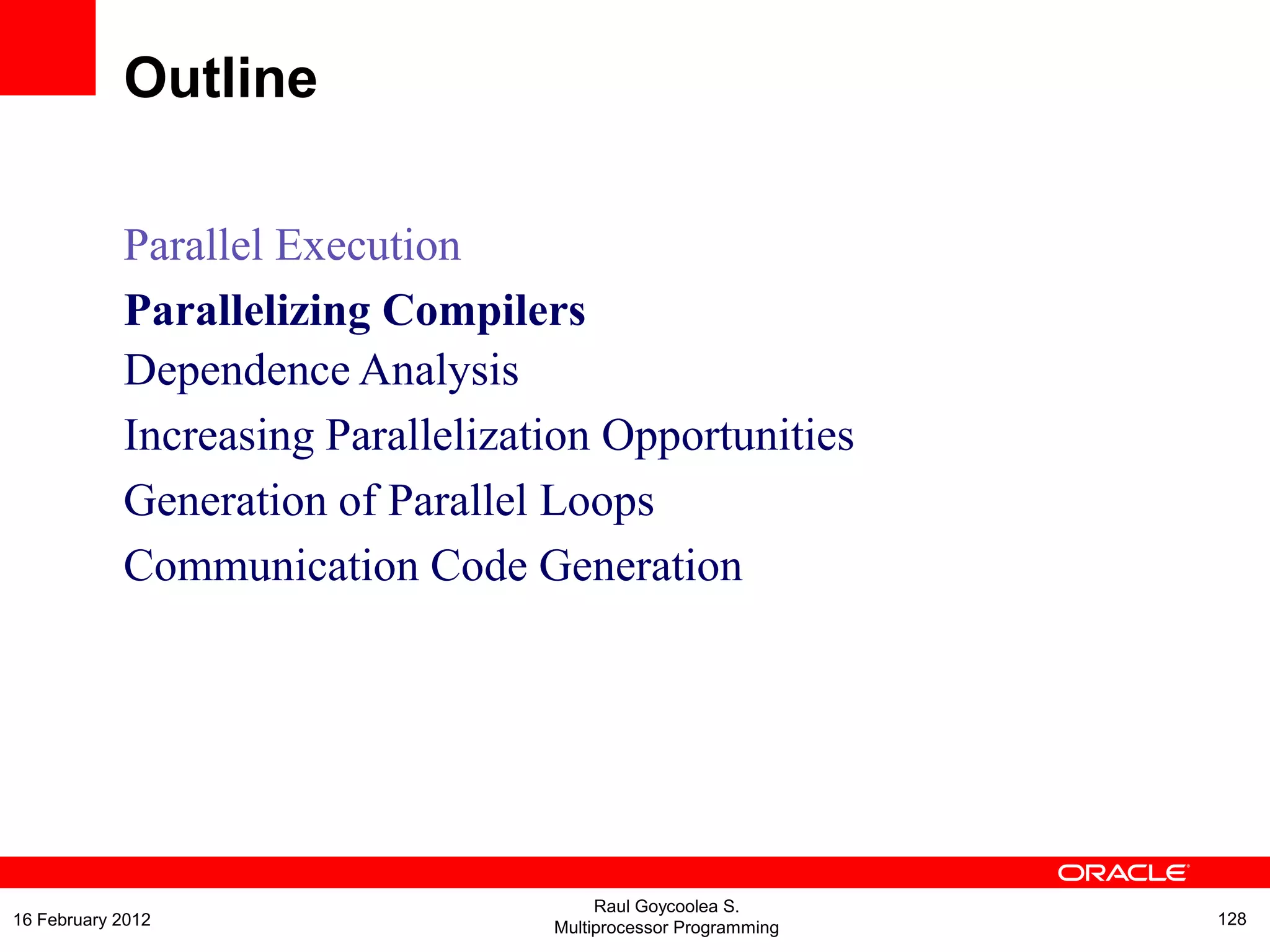 Parallel Execution
Parallelizing Compilers
Dependence Analysis
Increasing Parallelization Opportunities
Generation of Parallel Loops
Communication Code Generation
Outline
Raul Goycoolea S.
Multiprocessor Programming 12816 February 2012
 