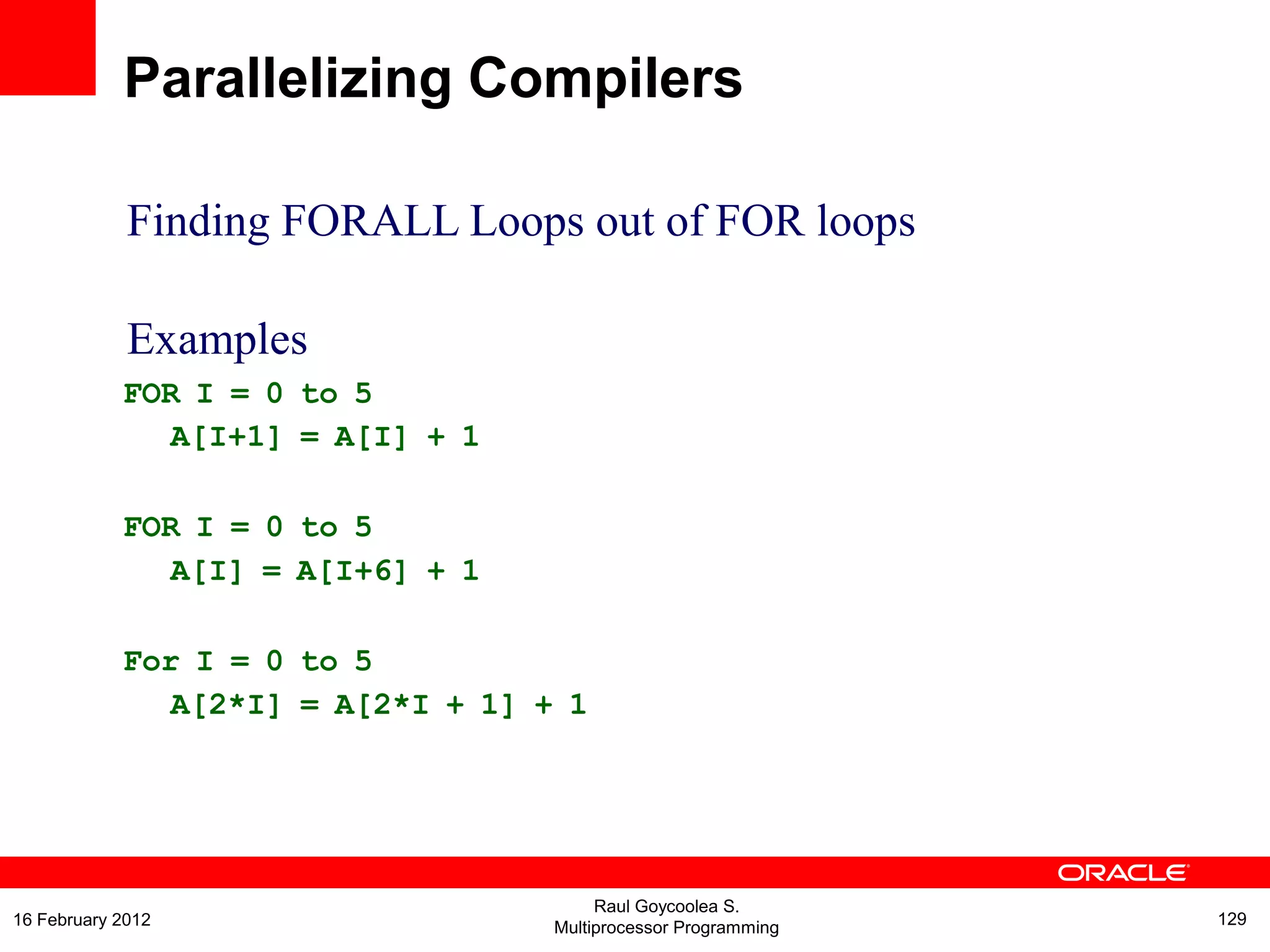 Finding FORALL Loops out of FOR loops
Examples
FOR I = 0 to 5
A[I+1] = A[I] + 1
FOR I = 0 to 5
A[I] = A[I+6] + 1
For I = 0 to 5
A[2*I] = A[2*I + 1] + 1
Parallelizing Compilers
Raul Goycoolea S.
Multiprocessor Programming 12916 February 2012
 