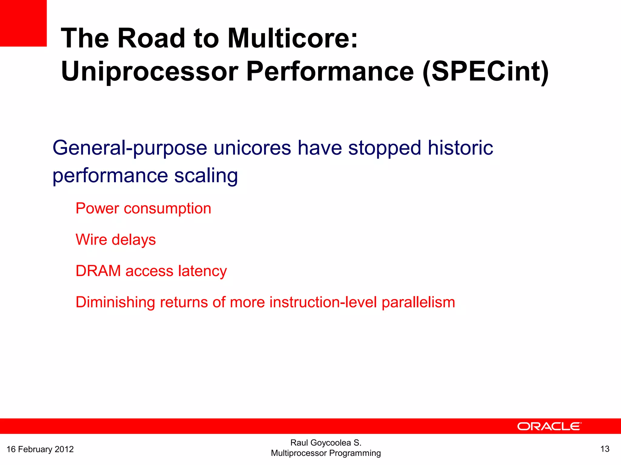 The Road to Multicore:
Uniprocessor Performance (SPECint)
General-purpose unicores have stopped historic
performance scaling
Power consumption
Wire delays
DRAM access latency
Diminishing returns of more instruction-level parallelism
Raul Goycoolea S.
Multiprocessor Programming 1316 February 2012
 