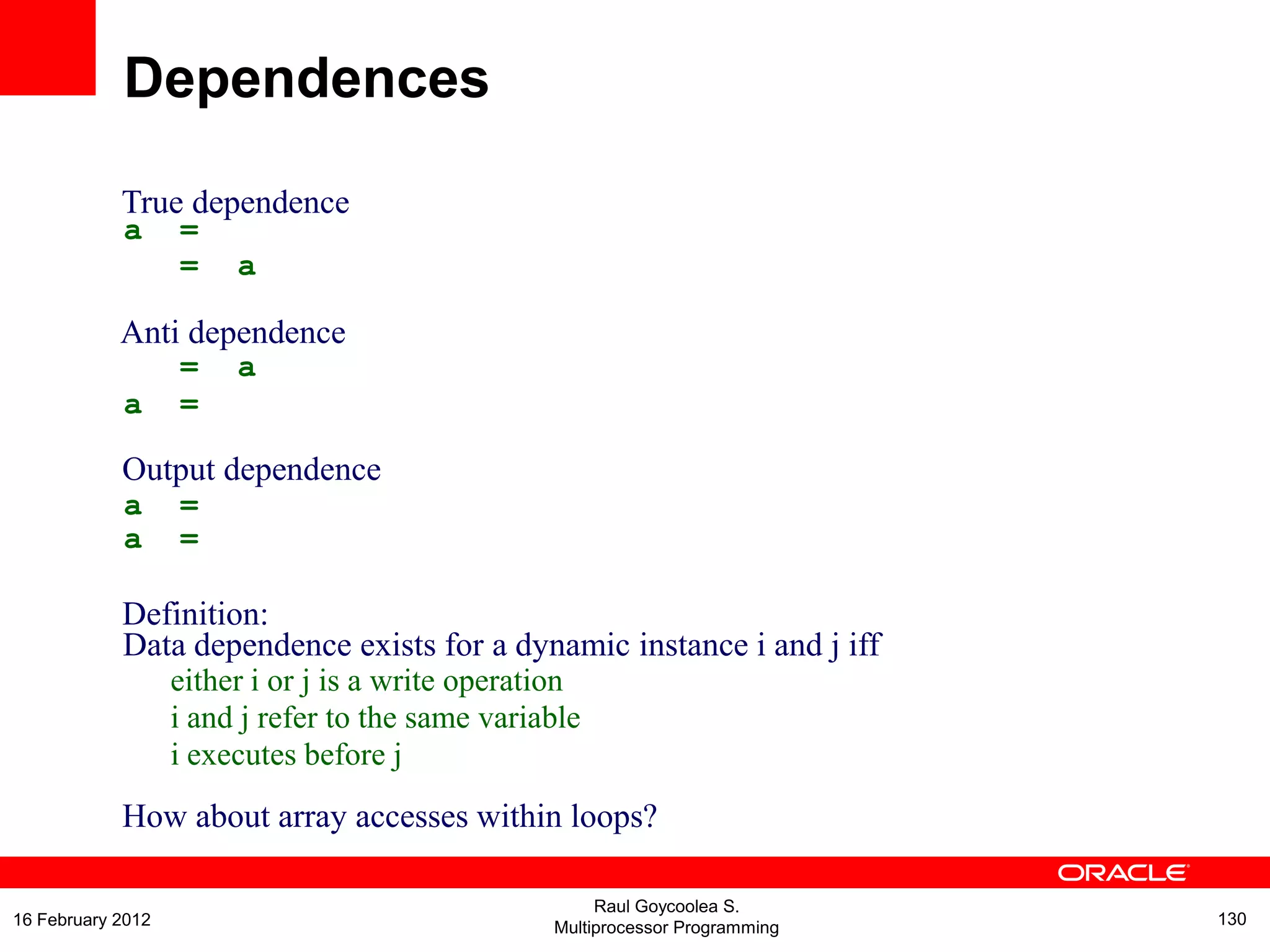 True dependence
a =
= a
Anti dependence
= a
a =
Output dependence
a
a
=
=
Definition:
Data dependence exists for a dynamic instance i and j iff
either i or j is a write operation
i and j refer to the same variable
i executes before j
How about array accesses within loops?
Dependences
Raul Goycoolea S.
Multiprocessor Programming 13016 February 2012
 