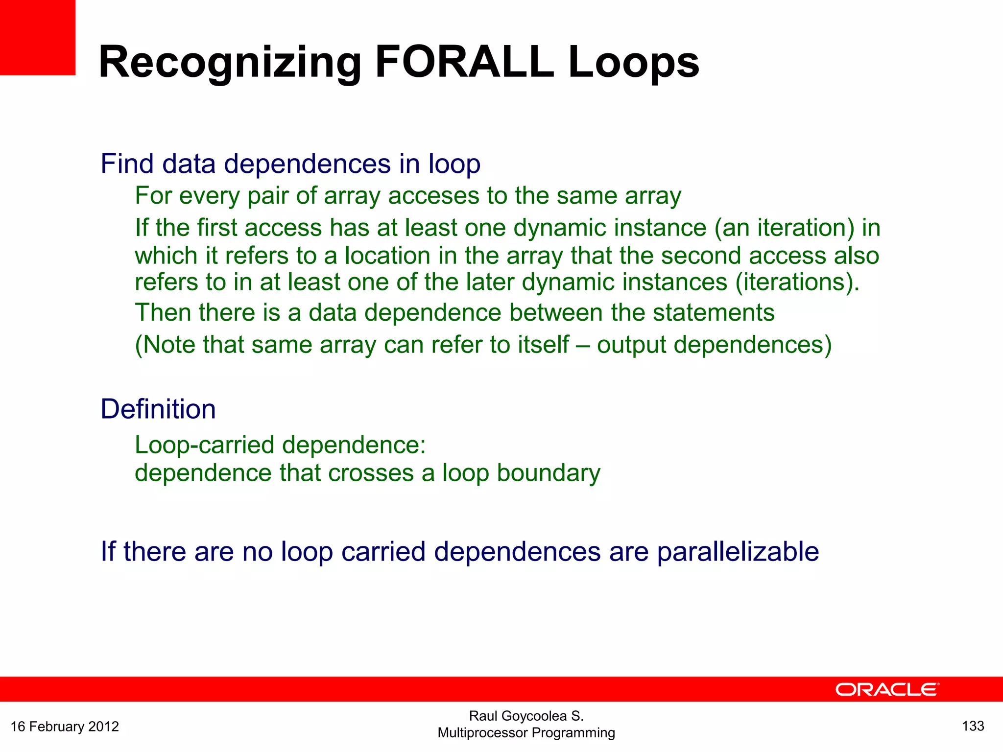 Find data dependences in loop
For every pair of array acceses to the same array
If the first access has at least one dynamic instance (an iteration) in
which it refers to a location in the array that the second access also
refers to in at least one of the later dynamic instances (iterations).
Then there is a data dependence between the statements
(Note that same array can refer to itself – output dependences)
Definition
Loop-carried dependence:
dependence that crosses a loop boundary
If there are no loop carried dependences are parallelizable
Recognizing FORALL Loops
Raul Goycoolea S.
Multiprocessor Programming 13316 February 2012
 