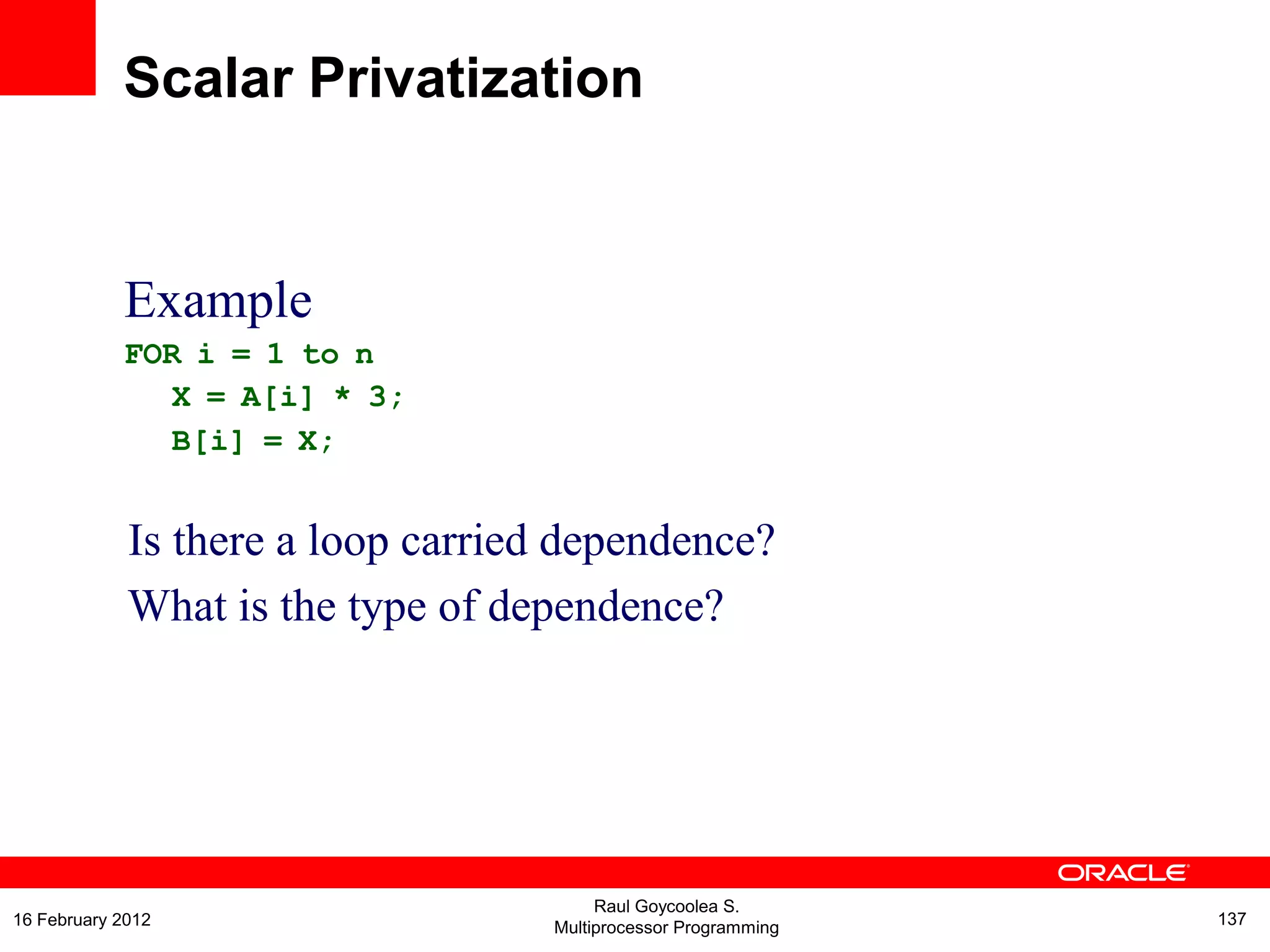 Example
FOR i = 1 to n
X = A[i] * 3;
B[i] = X;
Is there a loop carried dependence?
What is the type of dependence?
Scalar Privatization
Raul Goycoolea S.
Multiprocessor Programming 13716 February 2012
 
