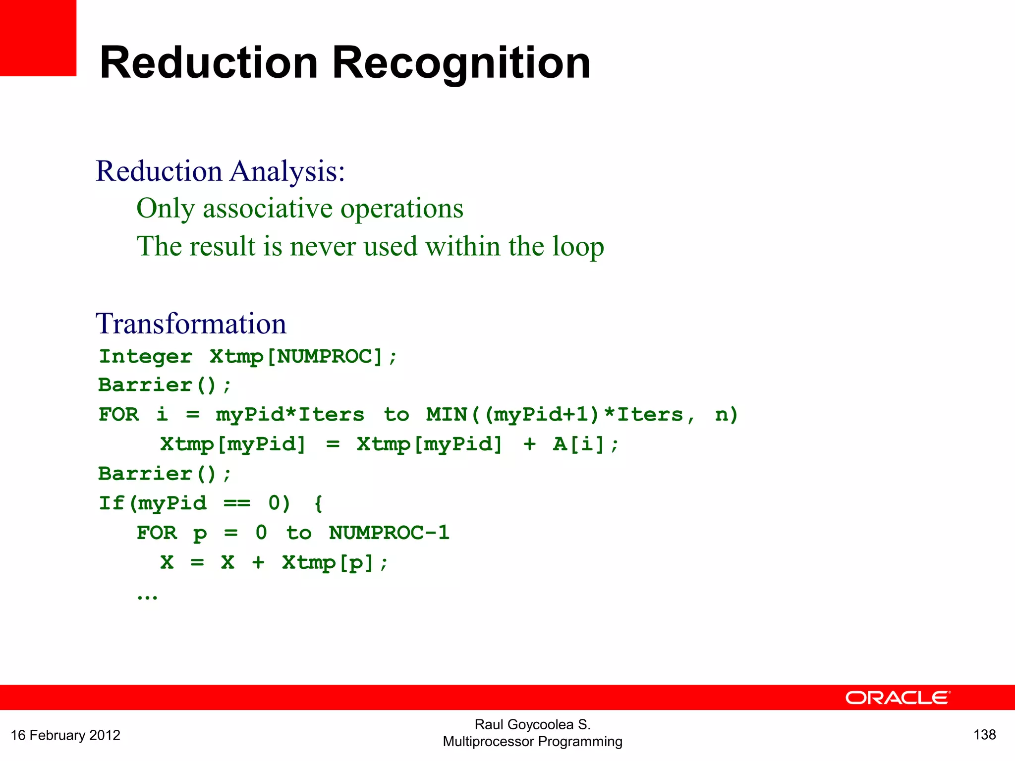 Reduction Analysis:
Only associative operations
The result is never used within the loop
Transformation
Integer Xtmp[NUMPROC];
Barrier();
FOR i = myPid*Iters to MIN((myPid+1)*Iters, n)
Xtmp[myPid] = Xtmp[myPid] + A[i];
Barrier();
If(myPid == 0) {
FOR p = 0 to NUMPROC-1
X = X + Xtmp[p];
…
Reduction Recognition
Raul Goycoolea S.
Multiprocessor Programming 13816 February 2012
 