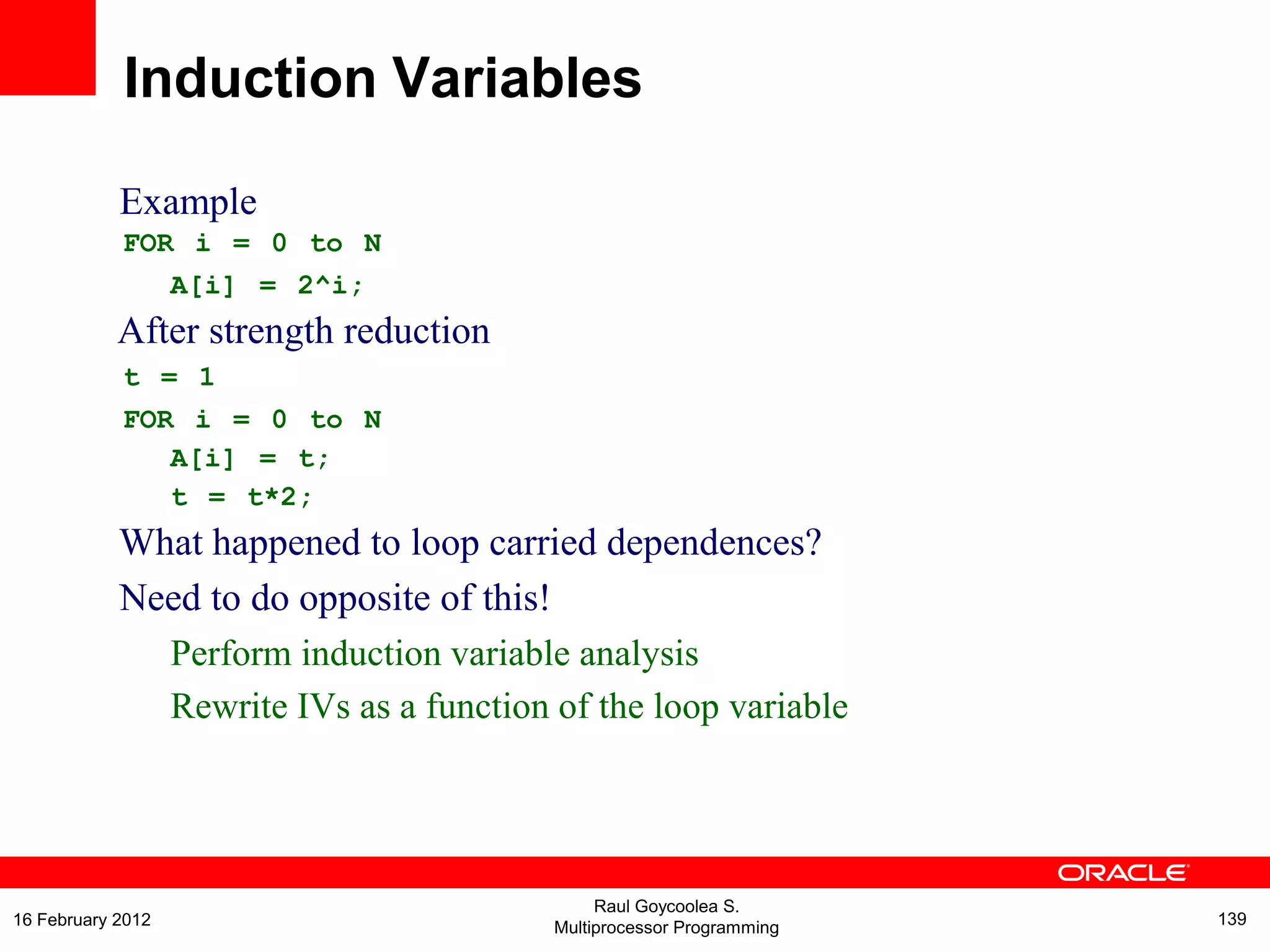 Example
FOR i = 0 to N
A[i] = 2^i;
After strength reduction
t = 1
FOR i = 0 to N
A[i] = t;
t = t*2;
What happened to loop carried dependences?
Need to do opposite of this!
Perform induction variable analysis
Rewrite IVs as a function of the loop variable
Induction Variables
Raul Goycoolea S.
Multiprocessor Programming 13916 February 2012
 