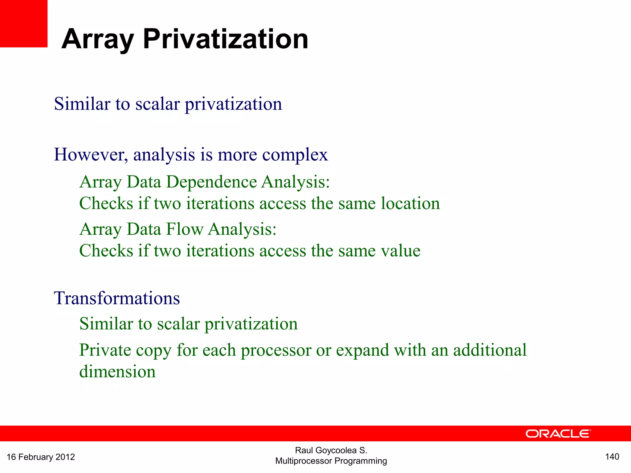 Similar to scalar privatization
However, analysis is more complex
Array Data Dependence Analysis:
Checks if two iterations access the same location
Array Data Flow Analysis:
Checks if two iterations access the same value
Transformations
Similar to scalar privatization
Private copy for each processor or expand with an additional
dimension
Array Privatization
Raul Goycoolea S.
Multiprocessor Programming 14016 February 2012
 