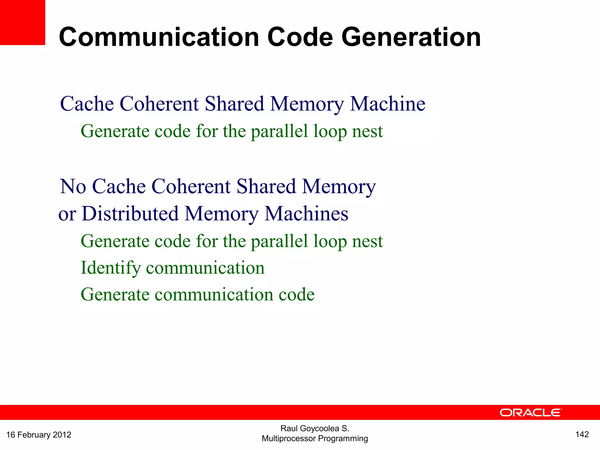 Cache Coherent Shared Memory Machine
Generate code for the parallel loop nest
No Cache Coherent Shared Memory
or Distributed Memory Machines
Generate code for the parallel loop nest
Identify communication
Generate communication code
Communication Code Generation
Raul Goycoolea S.
Multiprocessor Programming 14216 February 2012
 