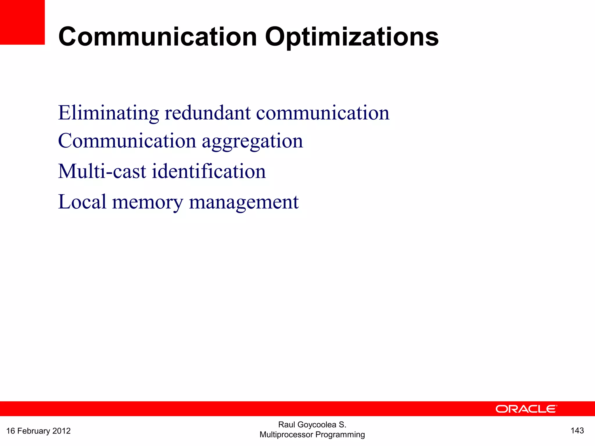 Eliminating redundant communication
Communication aggregation
Multi-cast identification
Local memory management
Communication Optimizations
Raul Goycoolea S.
Multiprocessor Programming 14316 February 2012
 