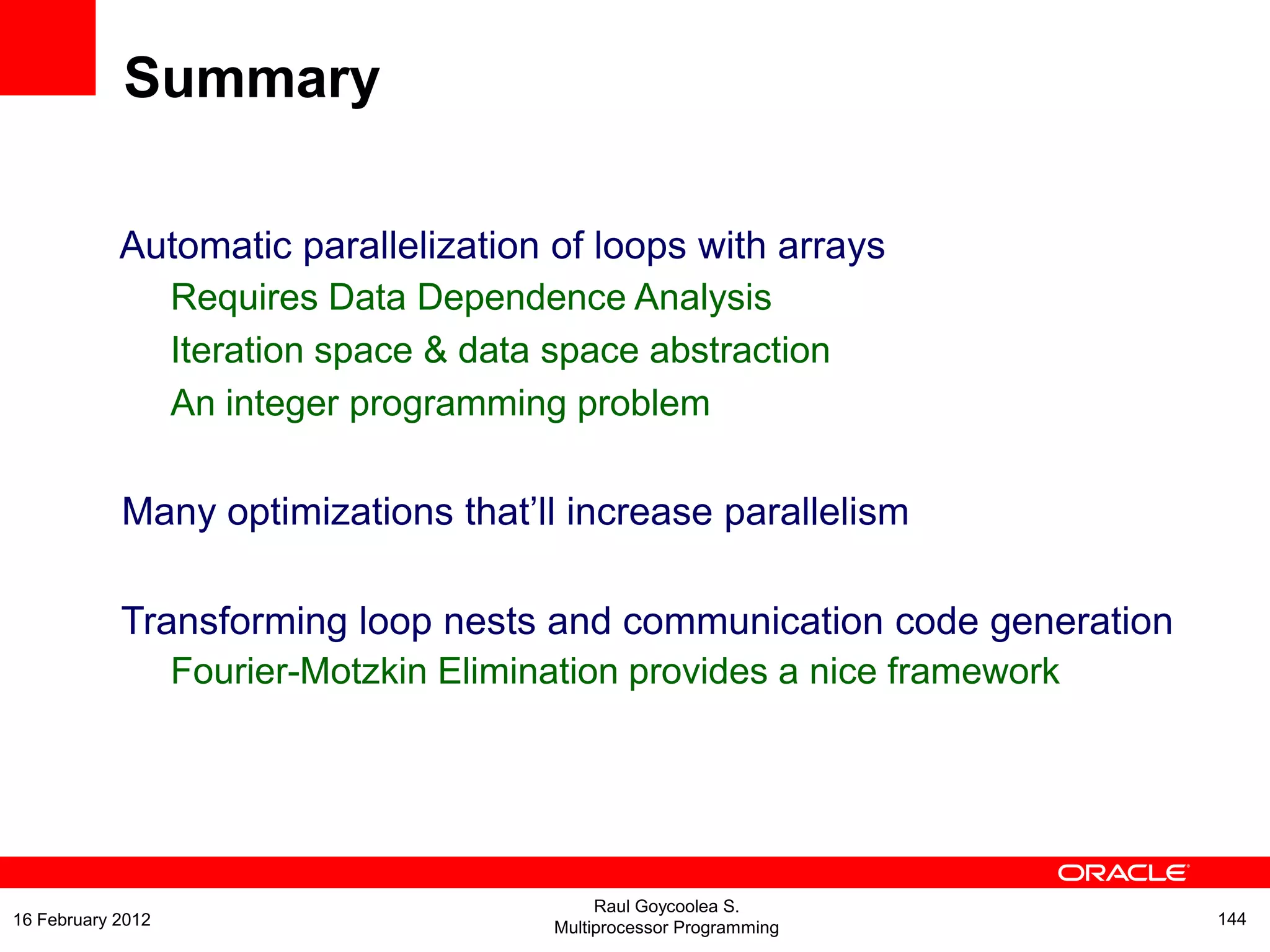 Automatic parallelization of loops with arrays
Requires Data Dependence Analysis
Iteration space & data space abstraction
An integer programming problem
Many optimizations that’ll increase parallelism
Transforming loop nests and communication code generation
Fourier-Motzkin Elimination provides a nice framework
Summary
Raul Goycoolea S.
Multiprocessor Programming 14416 February 2012
 