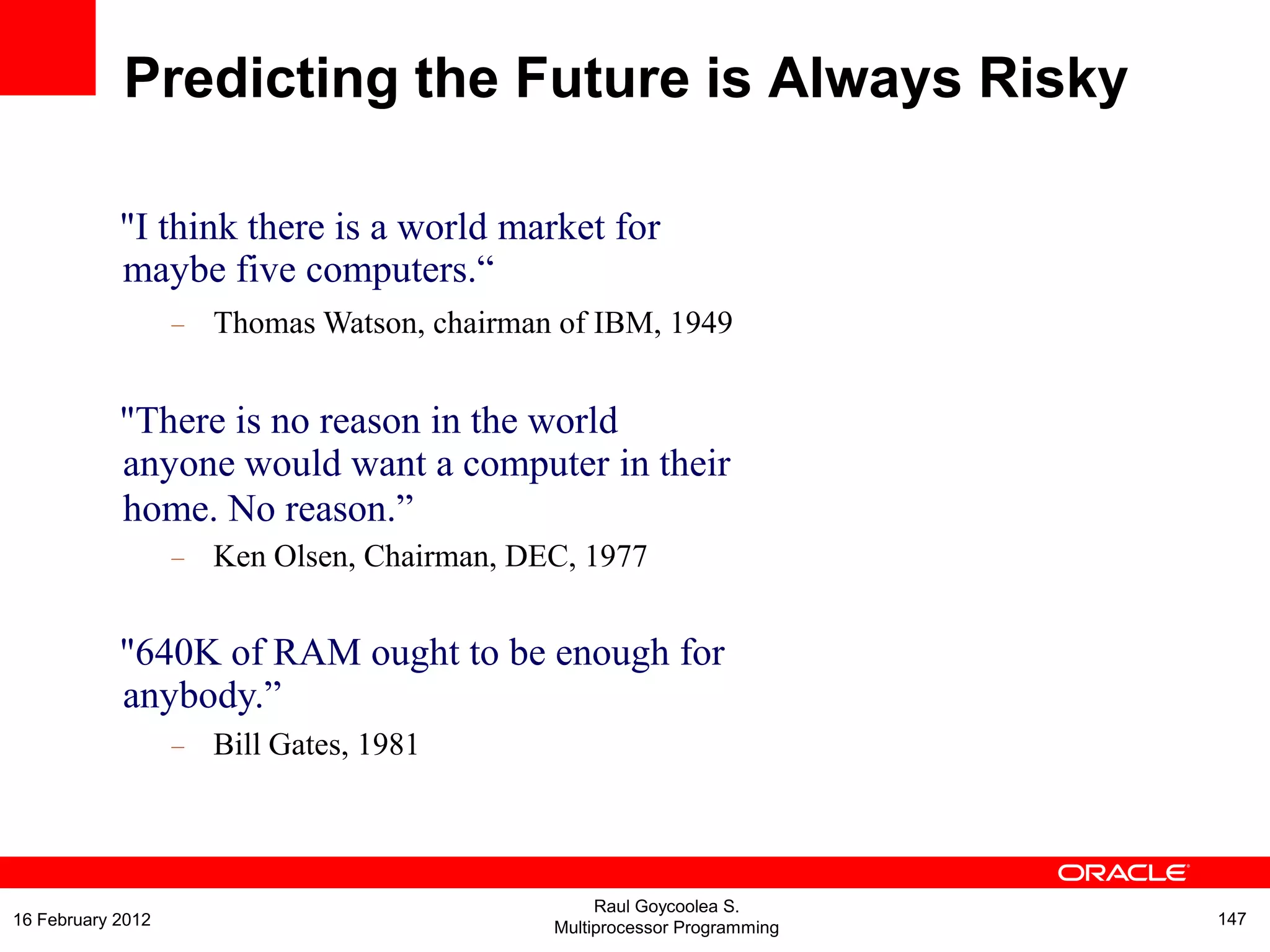 "I think there is a world market for
maybe five computers.“
– Thomas Watson, chairman of IBM, 1949
"There is no reason in the world
anyone would want a computer in their
home. No reason.”
– Ken Olsen, Chairman, DEC, 1977
"640K of RAM ought to be enough for
anybody.”
– Bill Gates, 1981
Predicting the Future is Always Risky
Raul Goycoolea S.
Multiprocessor Programming 14716 February 2012
 