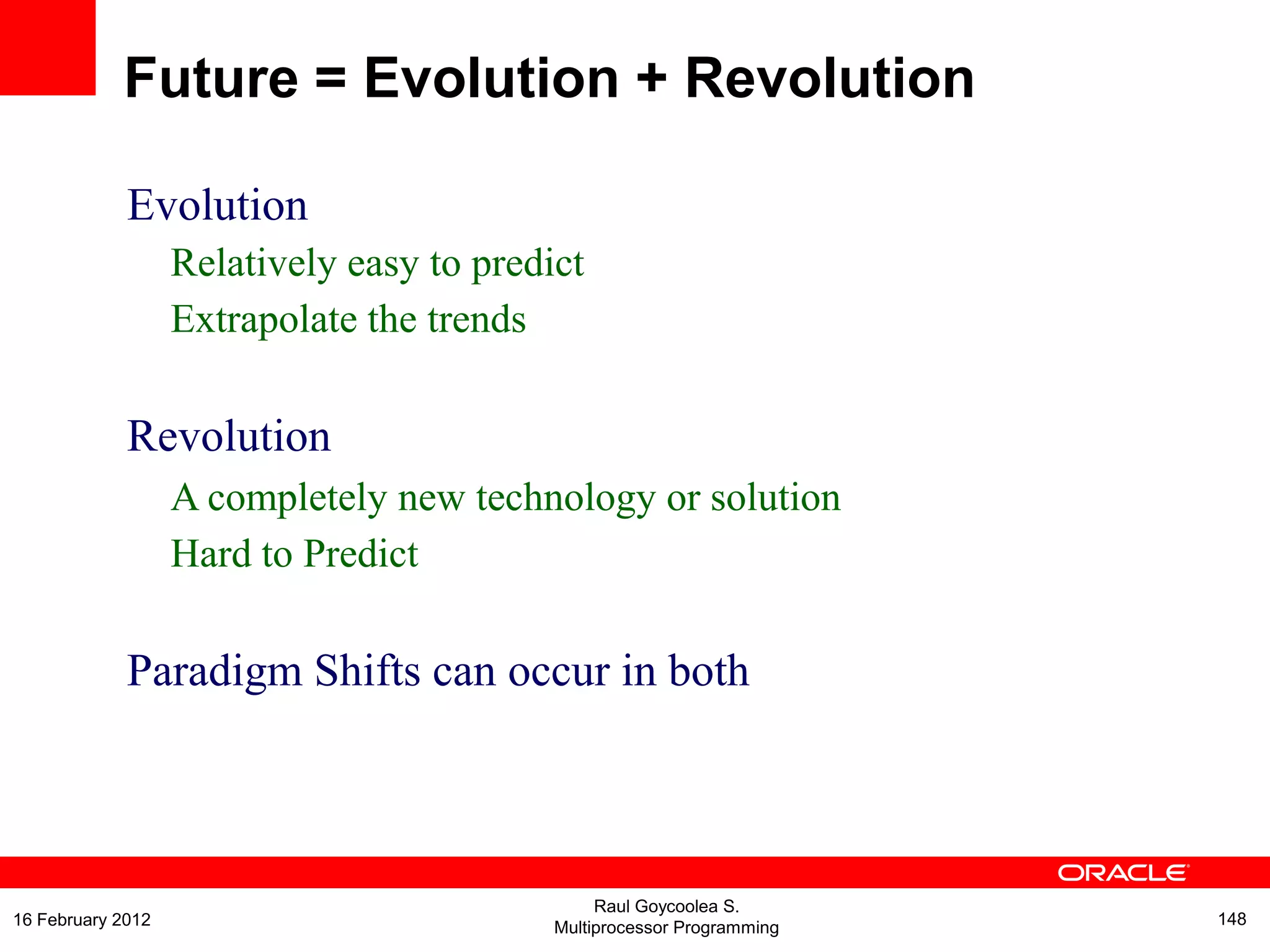 Evolution
Relatively easy to predict
Extrapolate the trends
Revolution
A completely new technology or solution
Hard to Predict
Paradigm Shifts can occur in both
Future = Evolution + Revolution
Raul Goycoolea S.
Multiprocessor Programming 14816 February 2012
 
