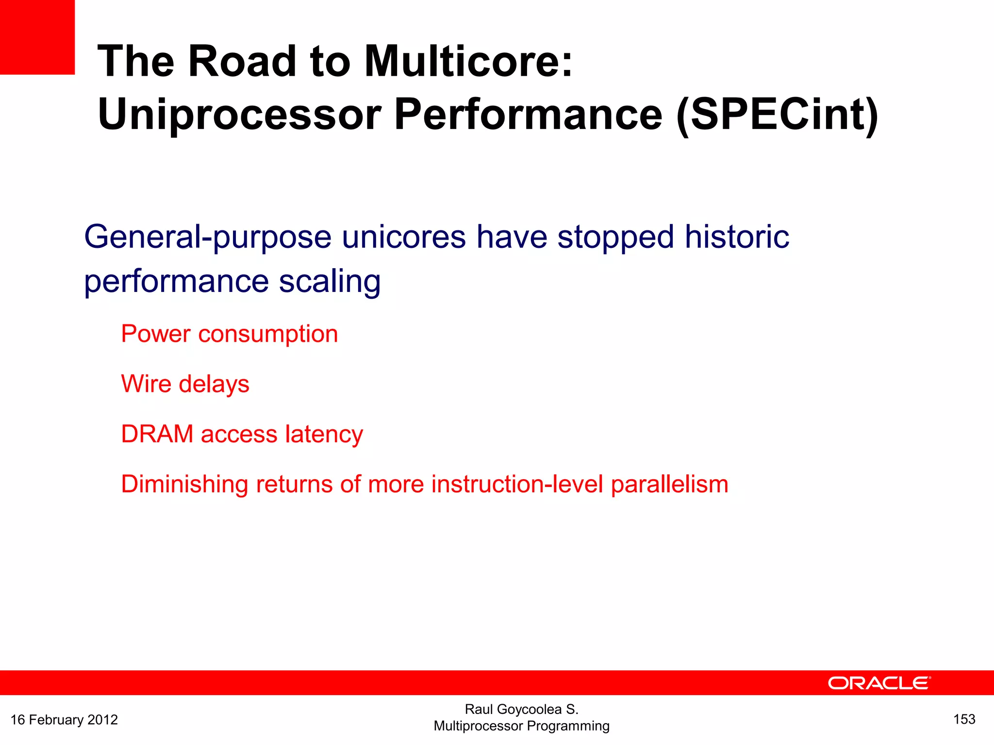 The Road to Multicore:
Uniprocessor Performance (SPECint)
General-purpose unicores have stopped historic
performance scaling
Power consumption
Wire delays
DRAM access latency
Diminishing returns of more instruction-level parallelism
Raul Goycoolea S.
Multiprocessor Programming 15316 February 2012
 