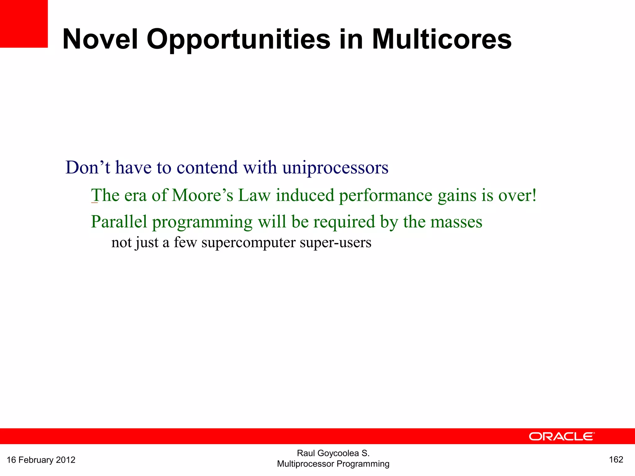 Don‟t have to contend with uniprocessors
The era of Moore‟s Law induced performance gains is over!
Parallel programming will be required by the masses
–
not just a few supercomputer super-users
Novel Opportunities in Multicores
Raul Goycoolea S.
Multiprocessor Programming 16216 February 2012
 