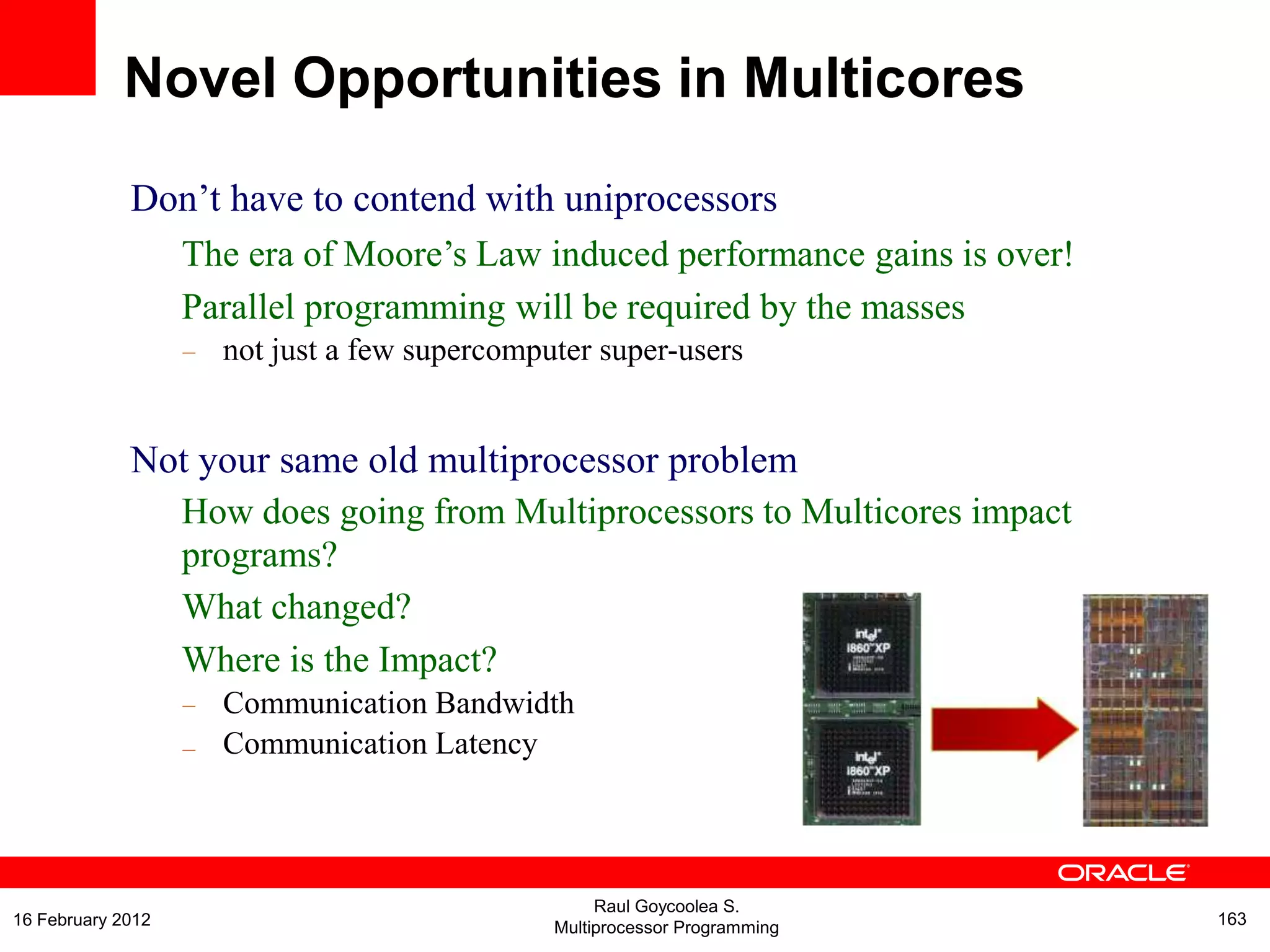 Don‟t have to contend with uniprocessors
The era of Moore‟s Law induced performance gains is over!
Parallel programming will be required by the masses
– not just a few supercomputer super-users
Not your same old multiprocessor problem
How does going from Multiprocessors to Multicores impact
programs?
What changed?
Where is the Impact?
–
–
Communication Bandwidth
Communication Latency
Novel Opportunities in Multicores
Raul Goycoolea S.
Multiprocessor Programming 16316 February 2012
 