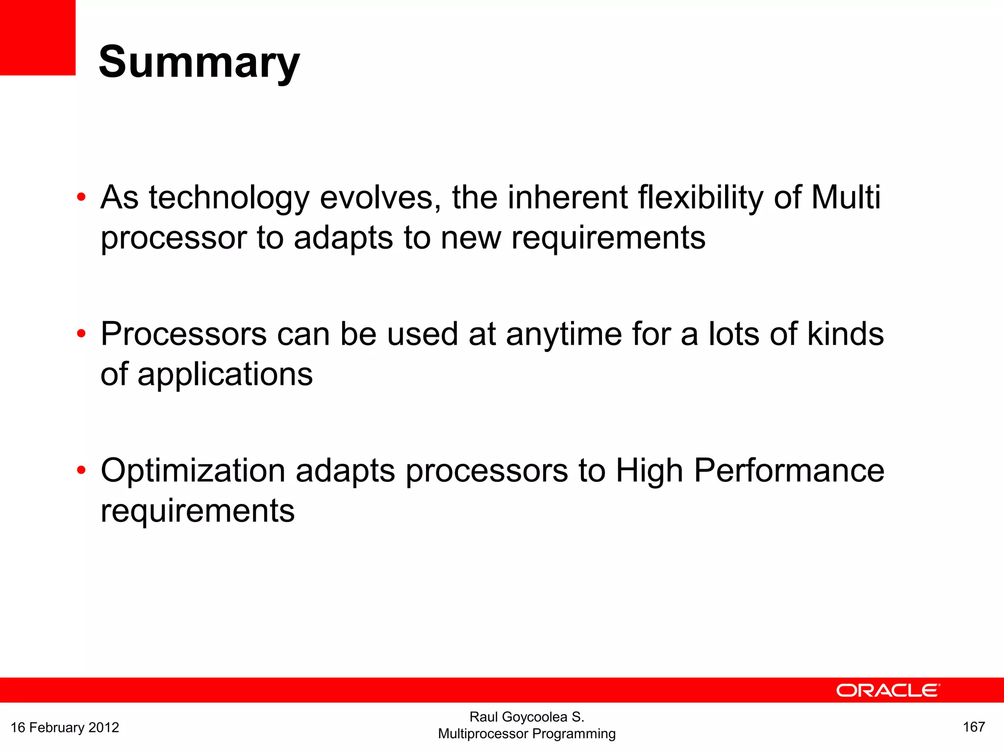 Summary
• As technology evolves, the inherent flexibility of Multi
processor to adapts to new requirements
• Processors can be used at anytime for a lots of kinds
of applications
• Optimization adapts processors to High Performance
requirements
Raul Goycoolea S.
Multiprocessor Programming 16716 February 2012
 