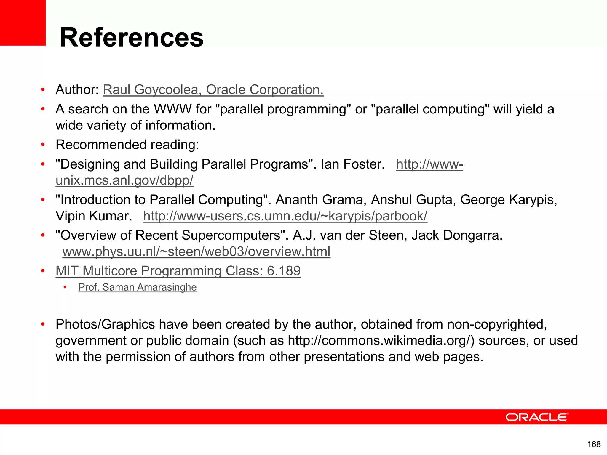 References
• Author: Raul Goycoolea, Oracle Corporation.
• A search on the WWW for "parallel programming" or "parallel computing" will yield a
wide variety of information.
• Recommended reading:
• "Designing and Building Parallel Programs". Ian Foster.  http://www-
unix.mcs.anl.gov/dbpp/
• "Introduction to Parallel Computing". Ananth Grama, Anshul Gupta, George Karypis,
Vipin Kumar.  http://www-users.cs.umn.edu/~karypis/parbook/
• "Overview of Recent Supercomputers". A.J. van der Steen, Jack Dongarra.
 www.phys.uu.nl/~steen/web03/overview.html
• MIT Multicore Programming Class: 6.189
• Prof. Saman Amarasinghe
• Photos/Graphics have been created by the author, obtained from non-copyrighted,
government or public domain (such as http://commons.wikimedia.org/) sources, or used
with the permission of authors from other presentations and web pages.
168
 