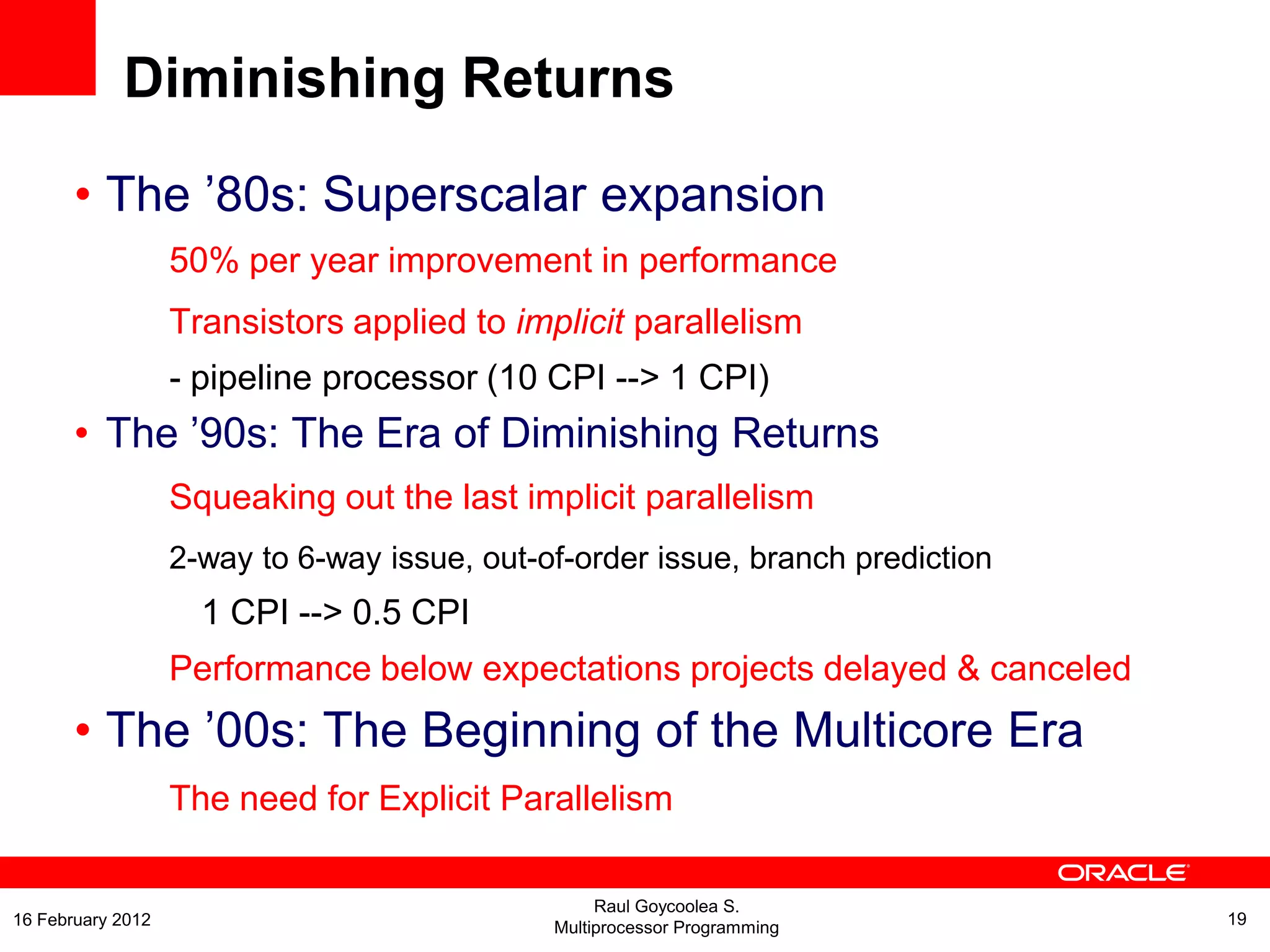 Diminishing Returns
• The ’80s: Superscalar expansion
50% per year improvement in performance
Transistors applied to implicit parallelism
- pipeline processor (10 CPI --> 1 CPI)
• The ’90s: The Era of Diminishing Returns
Squeaking out the last implicit parallelism
2-way to 6-way issue, out-of-order issue, branch prediction
1 CPI --> 0.5 CPI
Performance below expectations projects delayed & canceled
• The ’00s: The Beginning of the Multicore Era
The need for Explicit Parallelism
Raul Goycoolea S.
Multiprocessor Programming 1916 February 2012
 