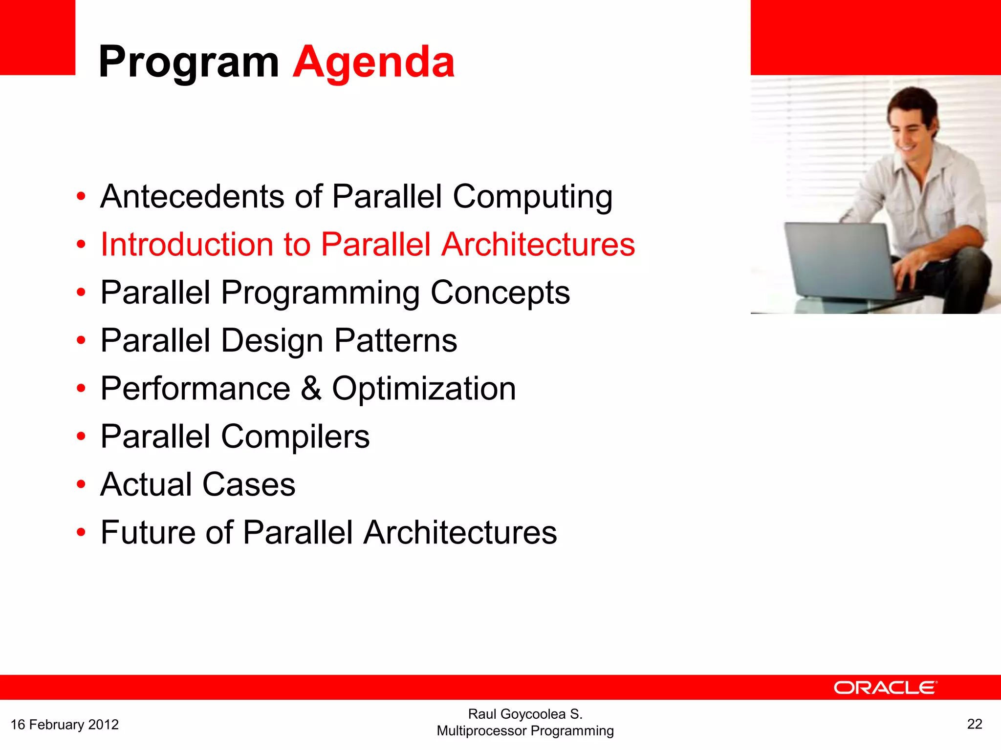 <Insert Picture Here>
Program Agenda
• Antecedents of Parallel Computing
• Introduction to Parallel Architectures
• Parallel Programming Concepts
• Parallel Design Patterns
• Performance & Optimization
• Parallel Compilers
• Actual Cases
• Future of Parallel Architectures
Raul Goycoolea S.
Multiprocessor Programming 2216 February 2012
 