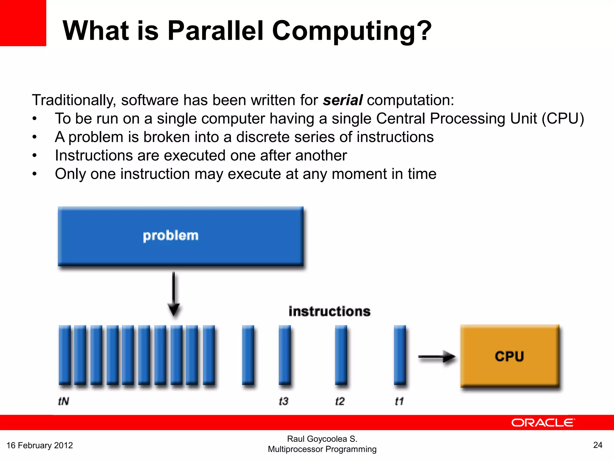 Traditionally, software has been written for serial computation:
• To be run on a single computer having a single Central Processing Unit (CPU)
• A problem is broken into a discrete series of instructions
• Instructions are executed one after another
• Only one instruction may execute at any moment in time
What is Parallel Computing?
Raul Goycoolea S.
Multiprocessor Programming 2416 February 2012
 