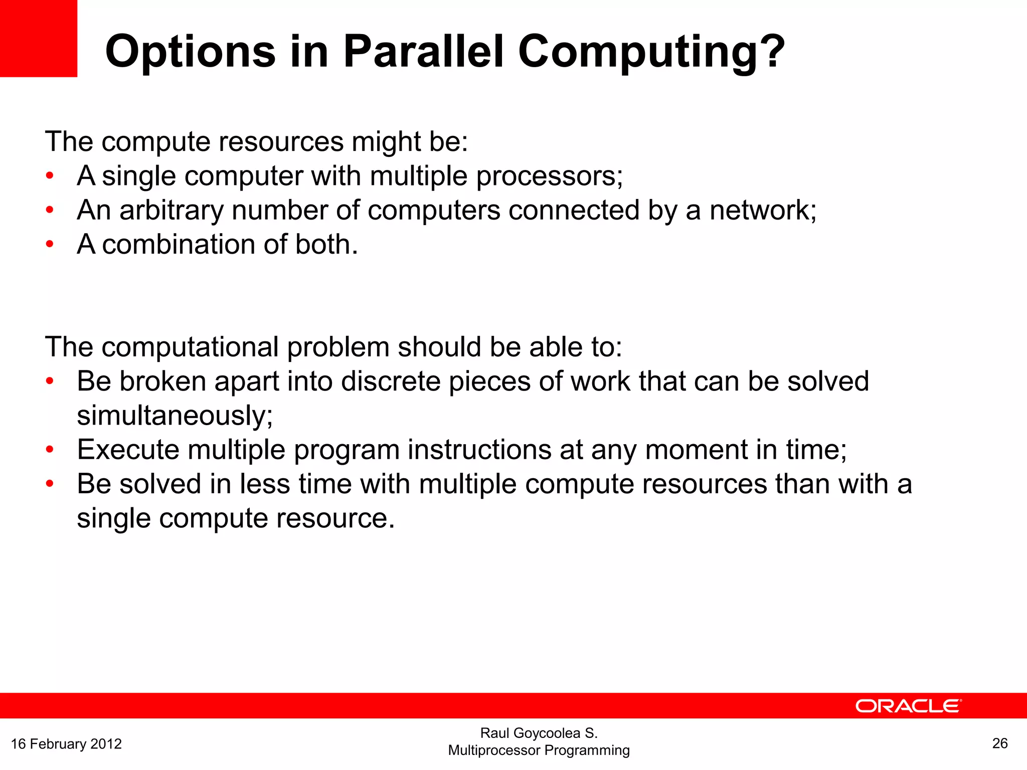 Options in Parallel Computing?
The compute resources might be:
• A single computer with multiple processors;
• An arbitrary number of computers connected by a network;
• A combination of both.
The computational problem should be able to:
• Be broken apart into discrete pieces of work that can be solved
simultaneously;
• Execute multiple program instructions at any moment in time;
• Be solved in less time with multiple compute resources than with a
single compute resource.
Raul Goycoolea S.
Multiprocessor Programming 2616 February 2012
 