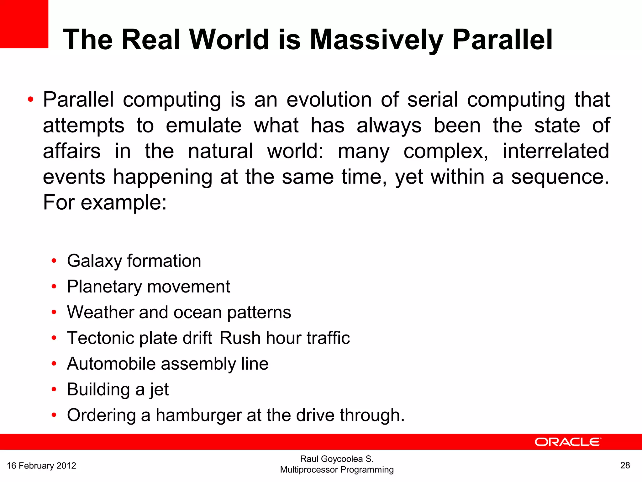 The Real World is Massively Parallel
• Parallel computing is an evolution of serial computing that
attempts to emulate what has always been the state of
affairs in the natural world: many complex, interrelated
events happening at the same time, yet within a sequence.
For example:
• Galaxy formation
• Planetary movement
• Weather and ocean patterns
• Tectonic plate drift Rush hour traffic
• Automobile assembly line
• Building a jet
• Ordering a hamburger at the drive through.
Raul Goycoolea S.
Multiprocessor Programming 2816 February 2012
 
