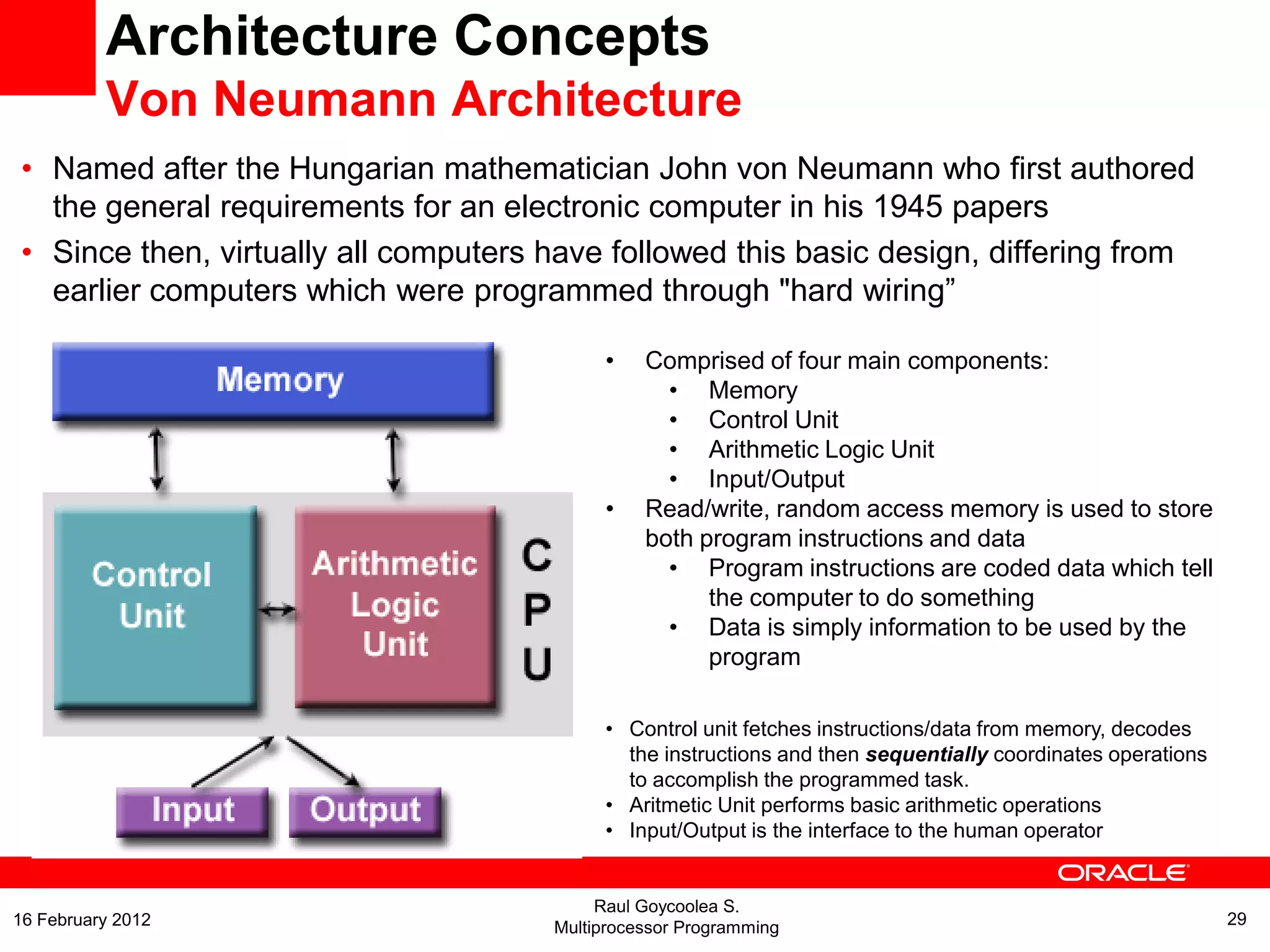 Architecture Concepts
Von Neumann Architecture
• Named after the Hungarian mathematician John von Neumann who first authored
the general requirements for an electronic computer in his 1945 papers
• Since then, virtually all computers have followed this basic design, differing from
earlier computers which were programmed through "hard wiring”
• Comprised of four main components:
• Memory
• Control Unit
• Arithmetic Logic Unit
• Input/Output
• Read/write, random access memory is used to store
both program instructions and data
• Program instructions are coded data which tell
the computer to do something
• Data is simply information to be used by the
program
• Control unit fetches instructions/data from memory, decodes
the instructions and then sequentially coordinates operations
to accomplish the programmed task.
• Aritmetic Unit performs basic arithmetic operations
• Input/Output is the interface to the human operator
Raul Goycoolea S.
Multiprocessor Programming 2916 February 2012
 