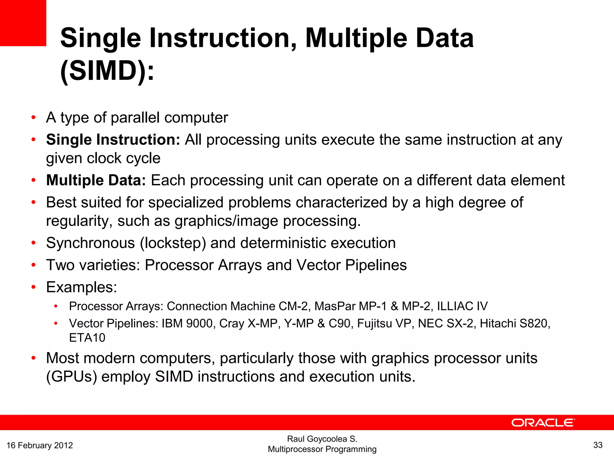 Single Instruction, Multiple Data
(SIMD):
• A type of parallel computer
• Single Instruction: All processing units execute the same instruction at any
given clock cycle
• Multiple Data: Each processing unit can operate on a different data element
• Best suited for specialized problems characterized by a high degree of
regularity, such as graphics/image processing.
• Synchronous (lockstep) and deterministic execution
• Two varieties: Processor Arrays and Vector Pipelines
• Examples:
• Processor Arrays: Connection Machine CM-2, MasPar MP-1 & MP-2, ILLIAC IV
• Vector Pipelines: IBM 9000, Cray X-MP, Y-MP & C90, Fujitsu VP, NEC SX-2, Hitachi S820,
ETA10
• Most modern computers, particularly those with graphics processor units
(GPUs) employ SIMD instructions and execution units.
Raul Goycoolea S.
Multiprocessor Programming 3316 February 2012
 