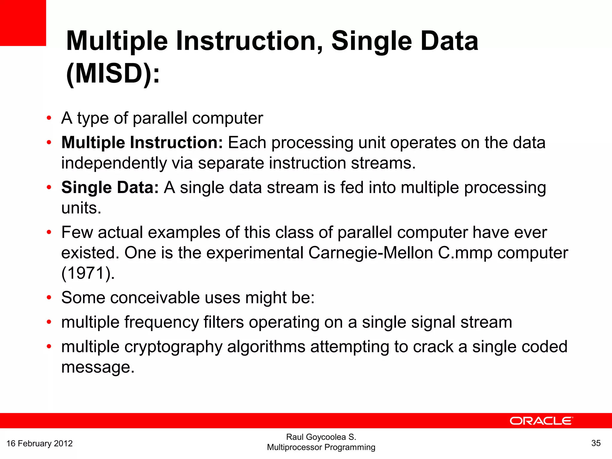 • A type of parallel computer
• Multiple Instruction: Each processing unit operates on the data
independently via separate instruction streams.
• Single Data: A single data stream is fed into multiple processing
units.
• Few actual examples of this class of parallel computer have ever
existed. One is the experimental Carnegie-Mellon C.mmp computer
(1971).
• Some conceivable uses might be:
• multiple frequency filters operating on a single signal stream
• multiple cryptography algorithms attempting to crack a single coded
message.
Multiple Instruction, Single Data
(MISD):
Raul Goycoolea S.
Multiprocessor Programming 3516 February 2012
 