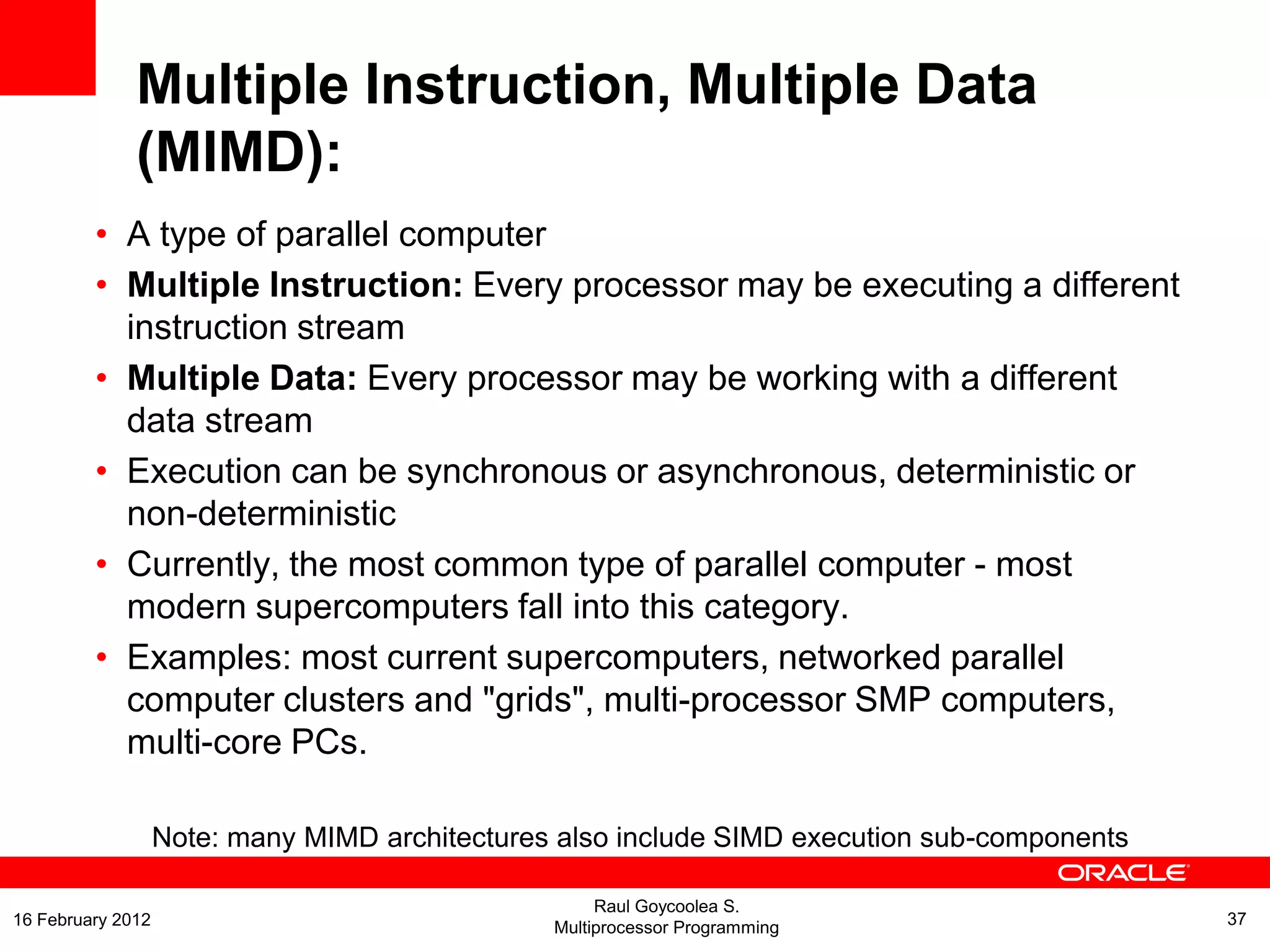 • A type of parallel computer
• Multiple Instruction: Every processor may be executing a different
instruction stream
• Multiple Data: Every processor may be working with a different
data stream
• Execution can be synchronous or asynchronous, deterministic or
non-deterministic
• Currently, the most common type of parallel computer - most
modern supercomputers fall into this category.
• Examples: most current supercomputers, networked parallel
computer clusters and "grids", multi-processor SMP computers,
multi-core PCs.
Note: many MIMD architectures also include SIMD execution sub-components
Multiple Instruction, Multiple Data
(MIMD):
Raul Goycoolea S.
Multiprocessor Programming 3716 February 2012
 