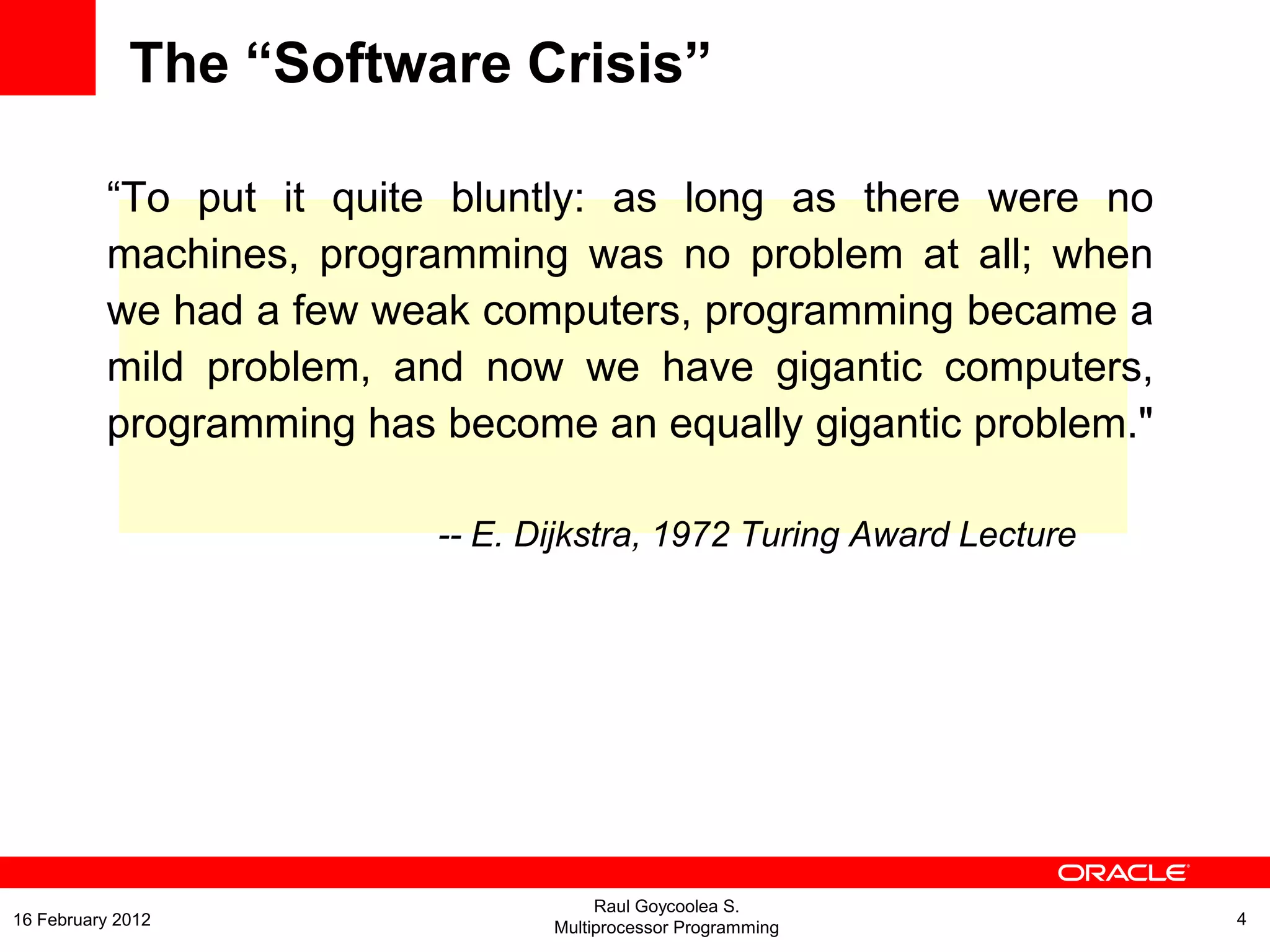 The “Software Crisis”
“To put it quite bluntly: as long as there were no
machines, programming was no problem at all; when
we had a few weak computers, programming became a
mild problem, and now we have gigantic computers,
programming has become an equally gigantic problem."
-- E. Dijkstra, 1972 Turing Award Lecture
Raul Goycoolea S.
Multiprocessor Programming 416 February 2012
 