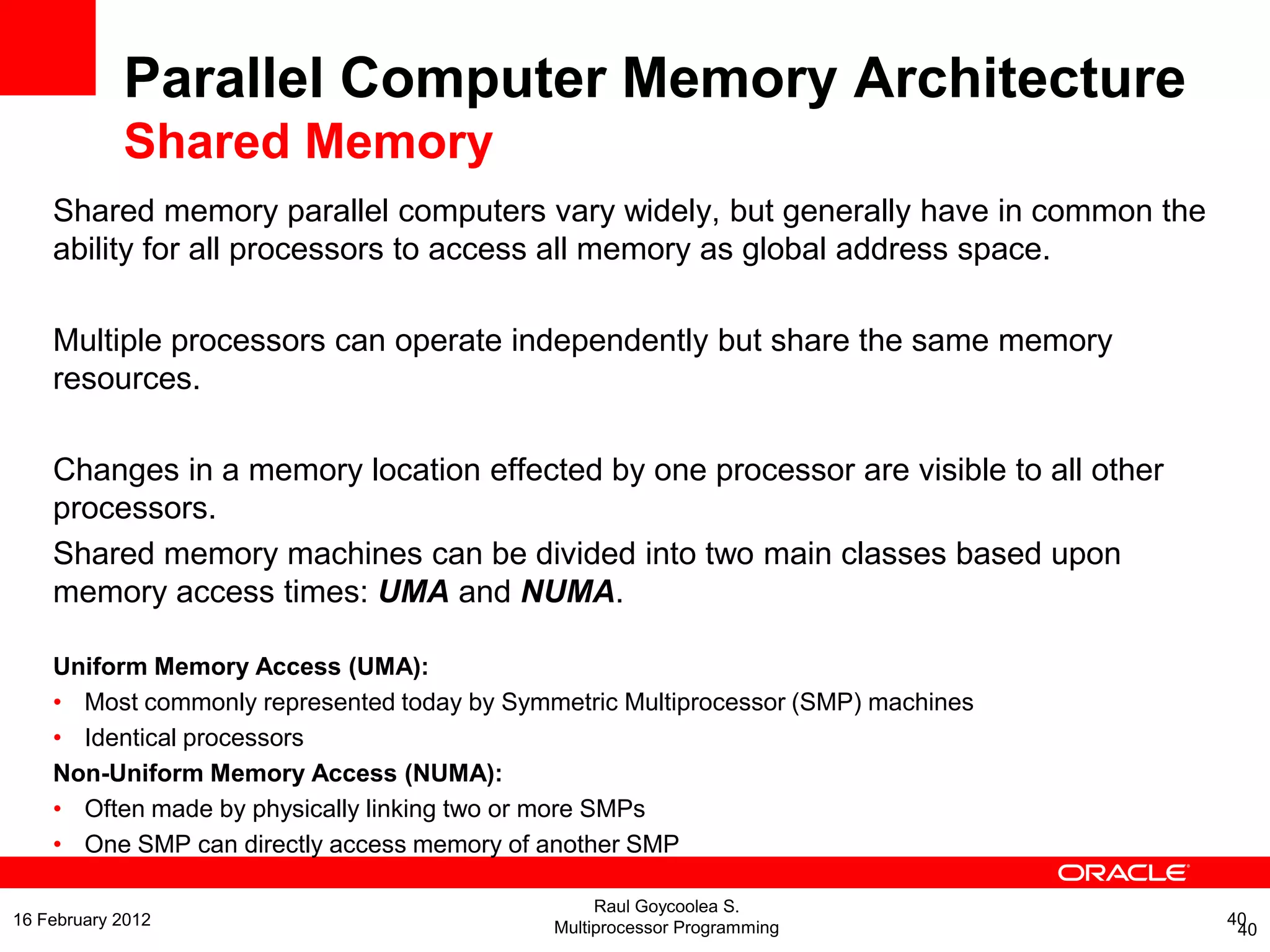 Parallel Computer Memory Architecture
Shared Memory
Shared memory parallel computers vary widely, but generally have in common the
ability for all processors to access all memory as global address space.
Multiple processors can operate independently but share the same memory
resources.
Changes in a memory location effected by one processor are visible to all other
processors.
Shared memory machines can be divided into two main classes based upon
memory access times: UMA and NUMA.
Uniform Memory Access (UMA):
• Most commonly represented today by Symmetric Multiprocessor (SMP) machines
• Identical processors
Non-Uniform Memory Access (NUMA):
• Often made by physically linking two or more SMPs
• One SMP can directly access memory of another SMP
40
Raul Goycoolea S.
Multiprocessor Programming 4016 February 2012
 