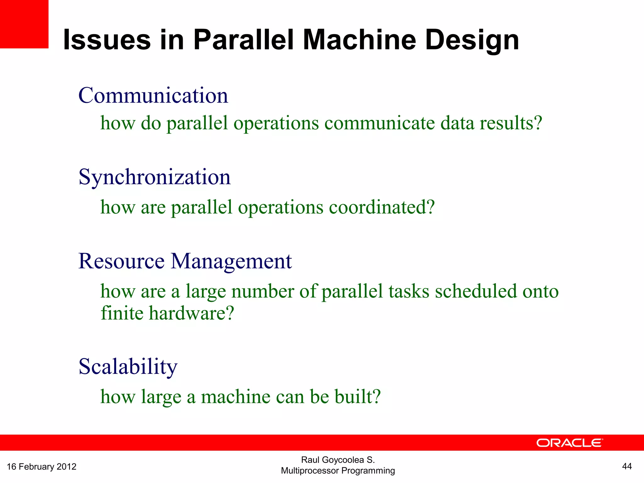 Communication
how do parallel operations communicate data results?
Synchronization
how are parallel operations coordinated?
Resource Management
how are a large number of parallel tasks scheduled onto
finite hardware?
Scalability
how large a machine can be built?
Issues in Parallel Machine Design
Raul Goycoolea S.
Multiprocessor Programming 4416 February 2012
 