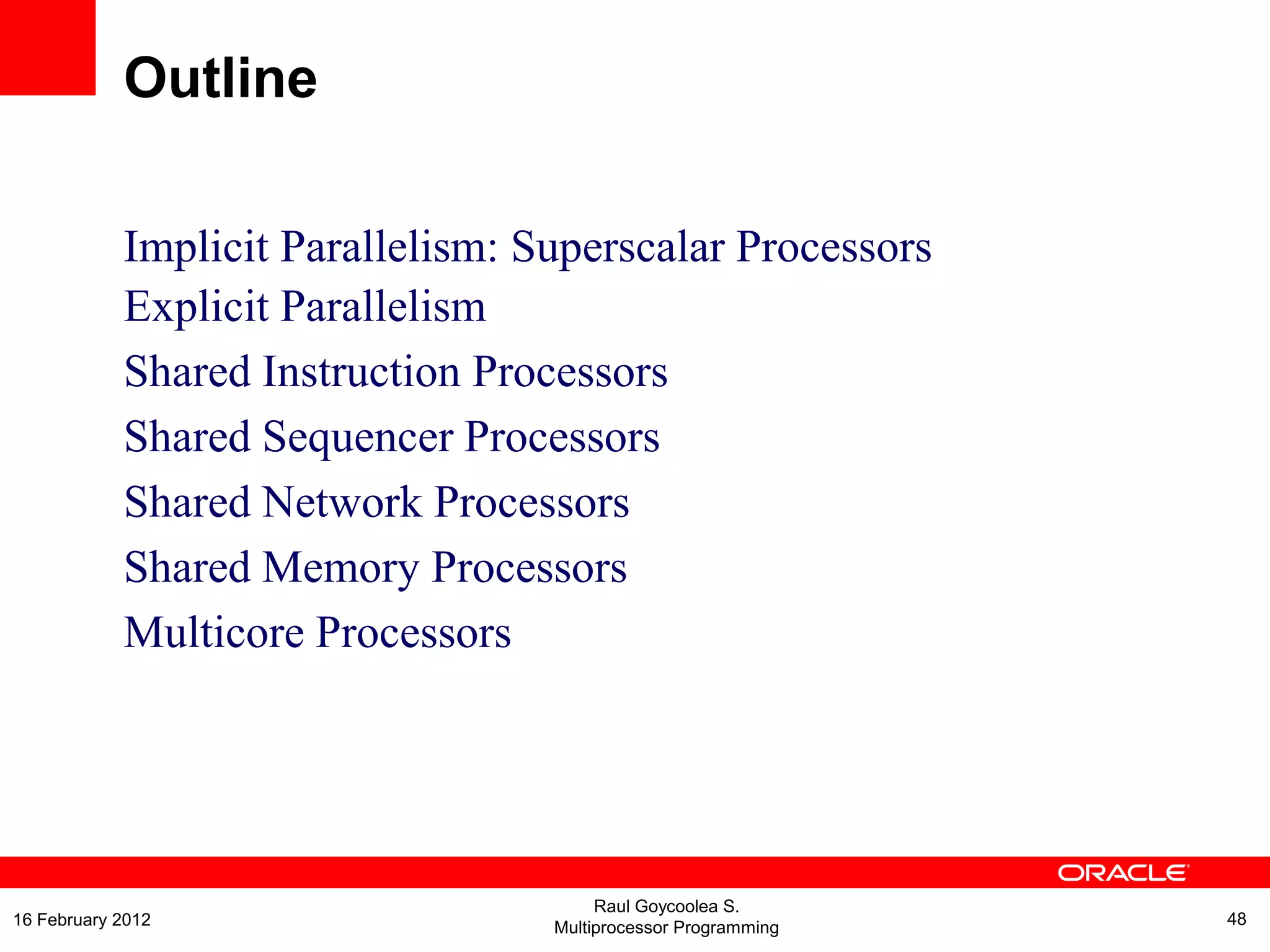 Implicit Parallelism: Superscalar Processors
Explicit Parallelism
Shared Instruction Processors
Shared Sequencer Processors
Shared Network Processors
Shared Memory Processors
Multicore Processors
Outline
Raul Goycoolea S.
Multiprocessor Programming 4816 February 2012
 