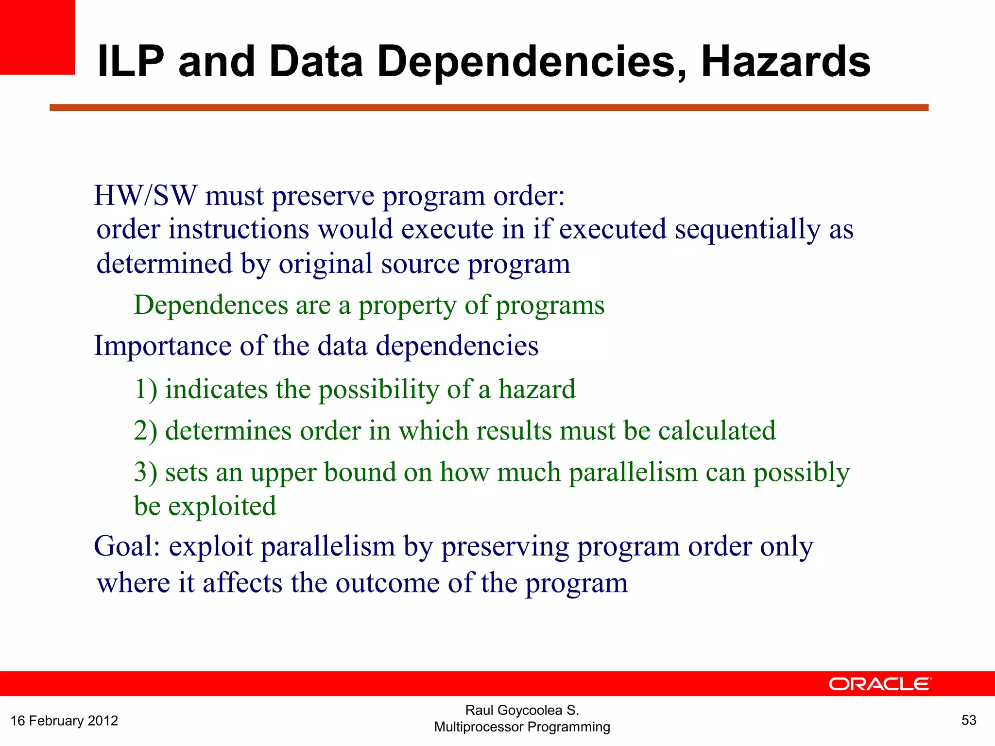 HW/SW must preserve program order:
order instructions would execute in if executed sequentially as
determined by original source program
Dependences are a property of programs
Importance of the data dependencies
1) indicates the possibility of a hazard
2) determines order in which results must be calculated
3) sets an upper bound on how much parallelism can possibly
be exploited
Goal: exploit parallelism by preserving program order only
where it affects the outcome of the program
ILP and Data Dependencies, Hazards
Raul Goycoolea S.
Multiprocessor Programming 5316 February 2012
 