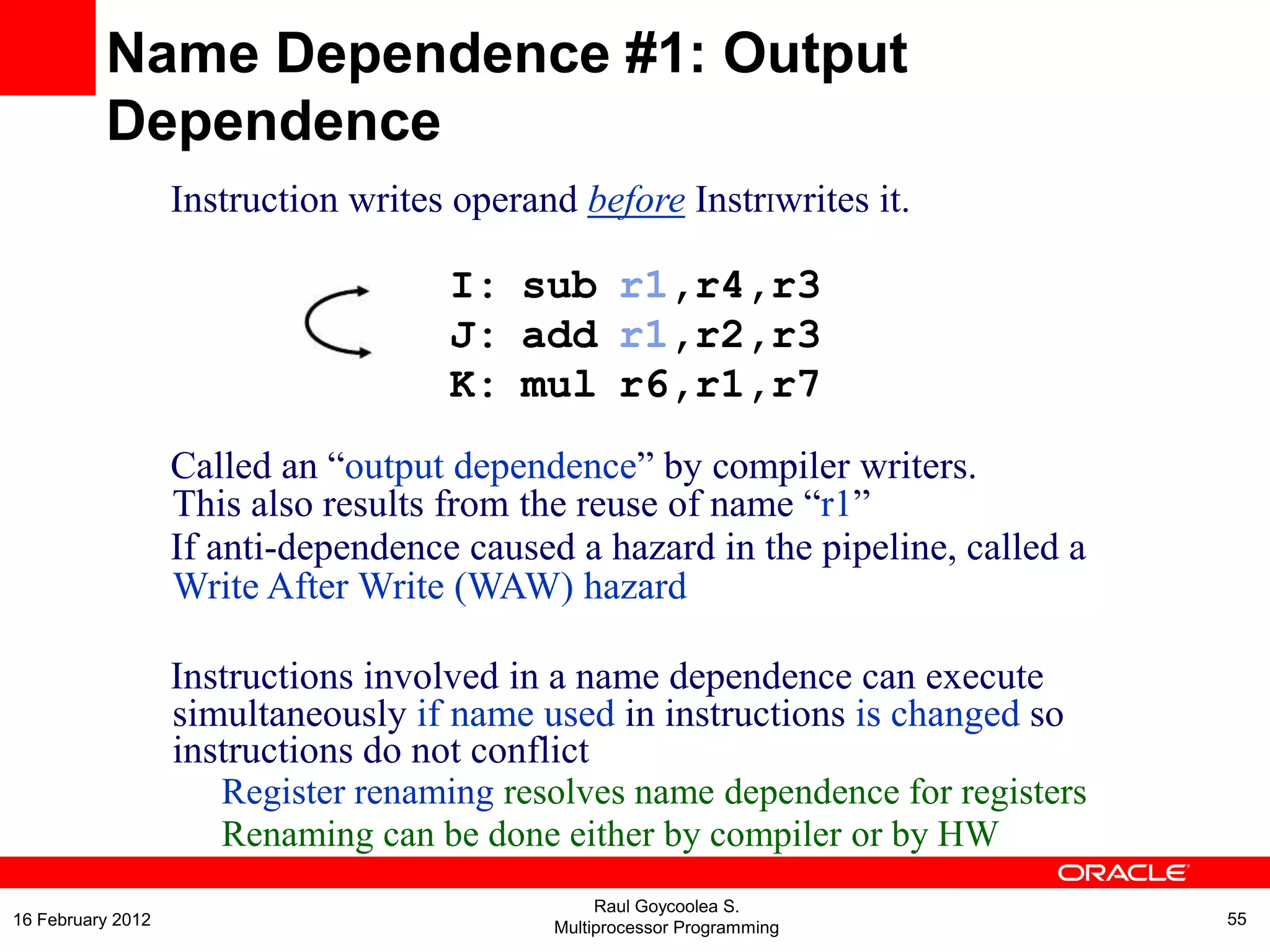Instruction writes operand before InstrIwrites it.
I: sub r1,r4,r3
J: add r1,r2,r3
K: mul r6,r1,r7
Called an “output dependence” by compiler writers.
This also results from the reuse of name “r1”
If anti-dependence caused a hazard in the pipeline, called a
Write After Write (WAW) hazard
Instructions involved in a name dependence can execute
simultaneously if name used in instructions is changed so
instructions do not conflict
Register renaming resolves name dependence for registers
Renaming can be done either by compiler or by HW
Name Dependence #1: Output
Dependence
Raul Goycoolea S.
Multiprocessor Programming 5516 February 2012
 