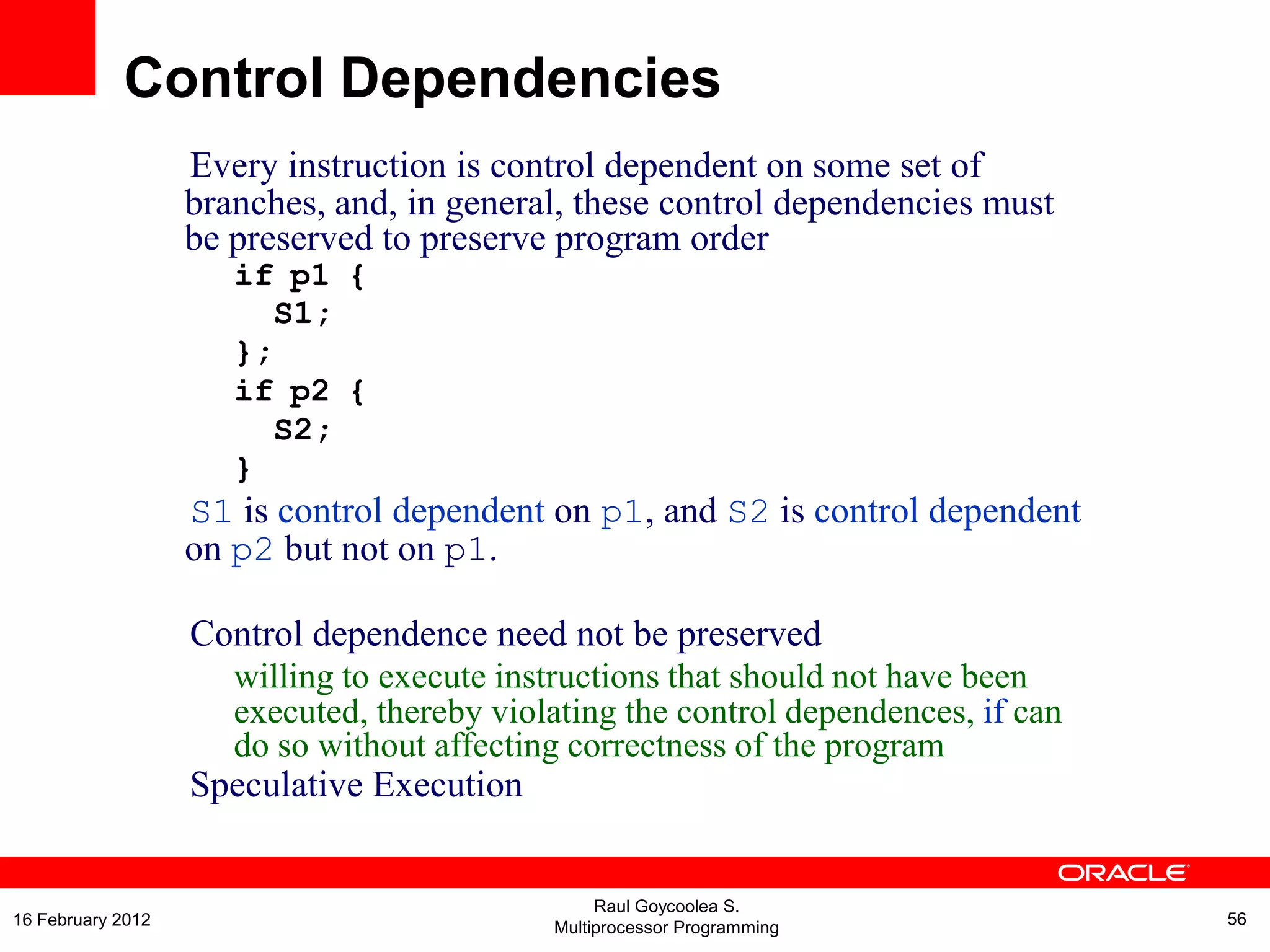 Every instruction is control dependent on some set of
branches, and, in general, these control dependencies must
be preserved to preserve program order
if p1 {
S1;
};
if p2 {
S2;
}
S1 is control dependent on p1, and S2 is control dependent
on p2 but not on p1.
Control dependence need not be preserved
willing to execute instructions that should not have been
executed, thereby violating the control dependences, if can
do so without affecting correctness of the program
Speculative Execution
Control Dependencies
Raul Goycoolea S.
Multiprocessor Programming 5616 February 2012
 