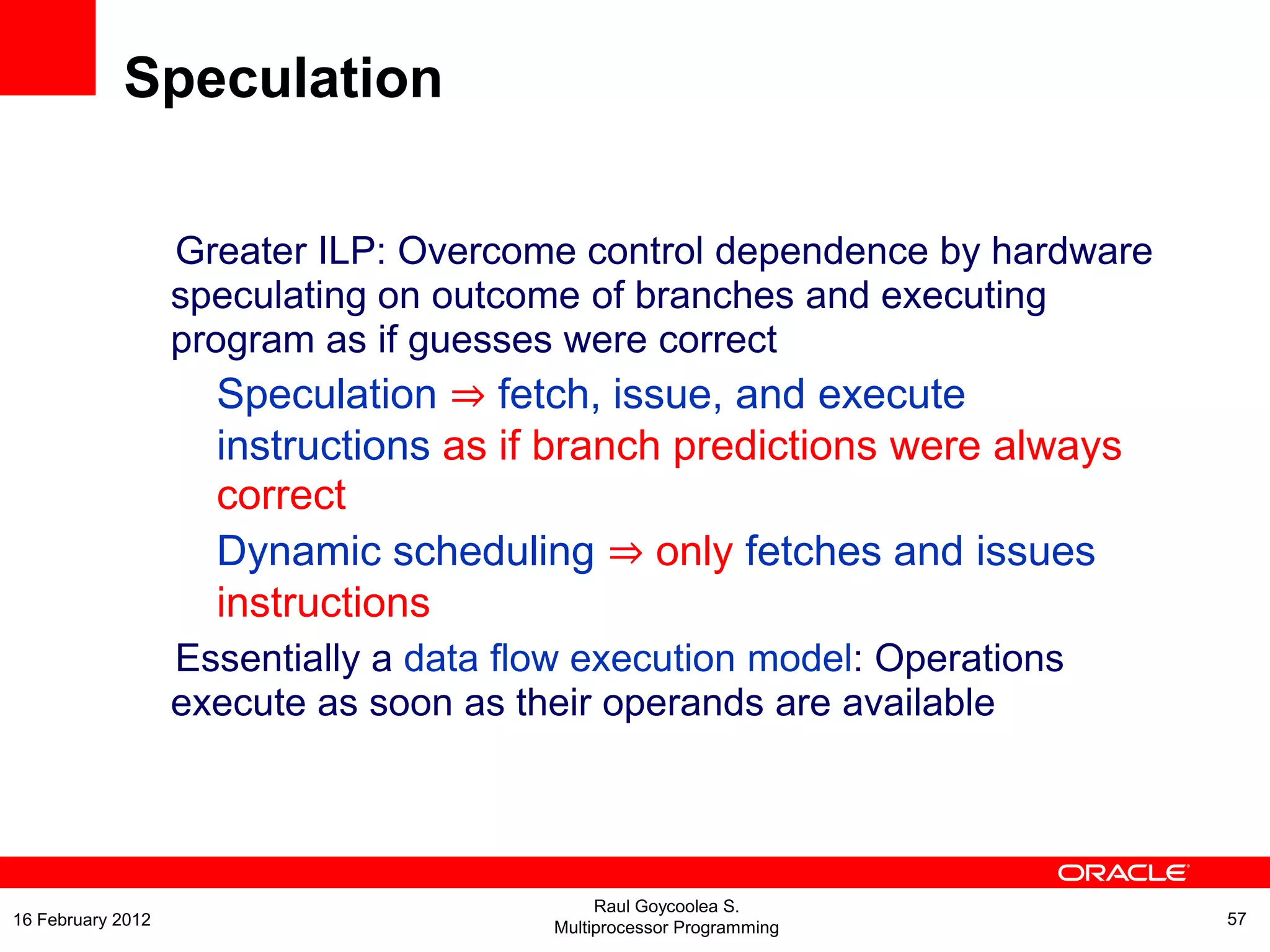 Greater ILP: Overcome control dependence by hardware
speculating on outcome of branches and executing
program as if guesses were correct
Speculation ⇒ fetch, issue, and execute
instructions as if branch predictions were always
correct
Dynamic scheduling ⇒ only fetches and issues
instructions
Essentially a data flow execution model: Operations
execute as soon as their operands are available
Speculation
Raul Goycoolea S.
Multiprocessor Programming 5716 February 2012
 