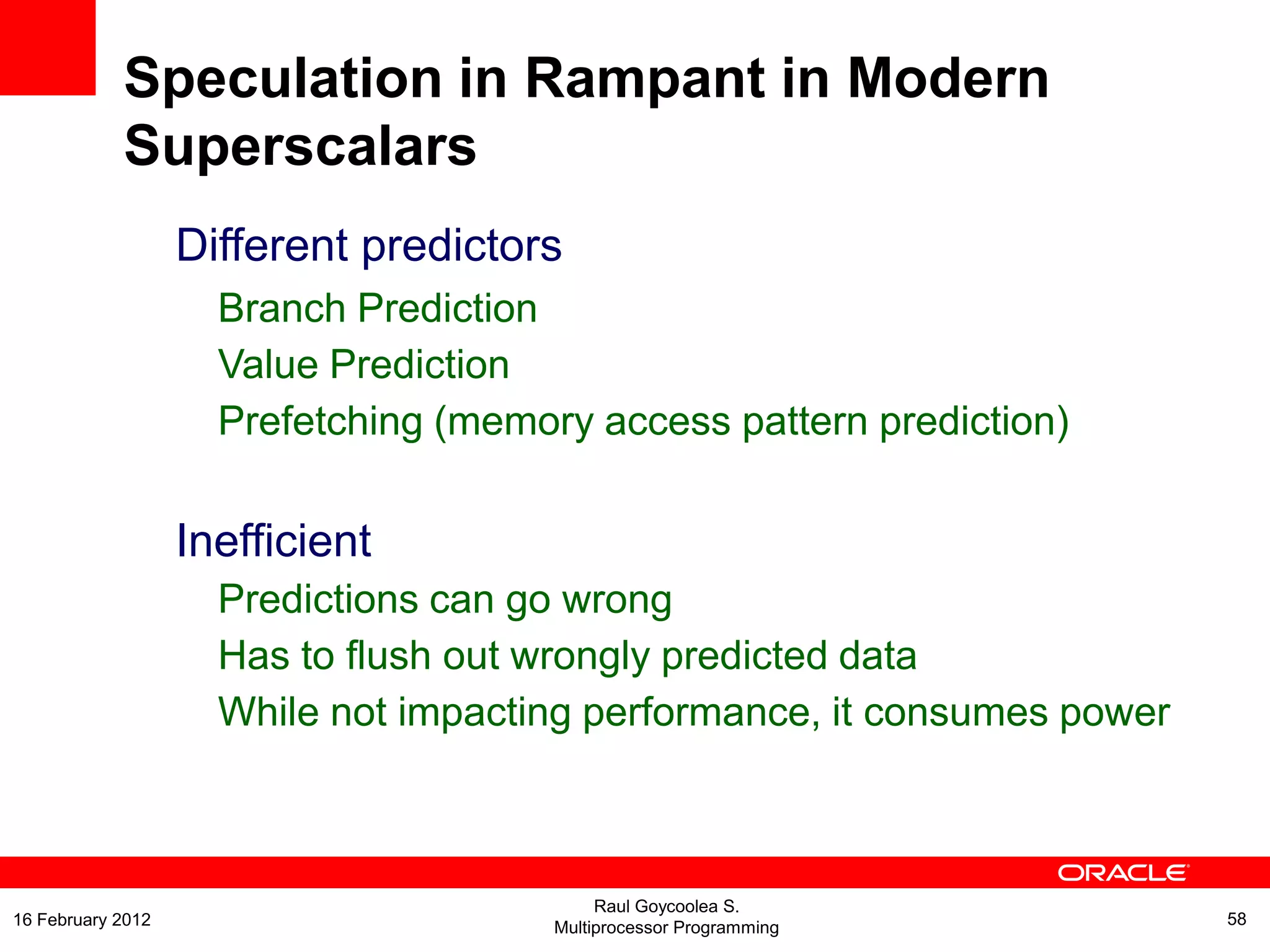 Different predictors
Branch Prediction
Value Prediction
Prefetching (memory access pattern prediction)
Inefficient
Predictions can go wrong
Has to flush out wrongly predicted data
While not impacting performance, it consumes power
Speculation in Rampant in Modern
Superscalars
Raul Goycoolea S.
Multiprocessor Programming 5816 February 2012
 