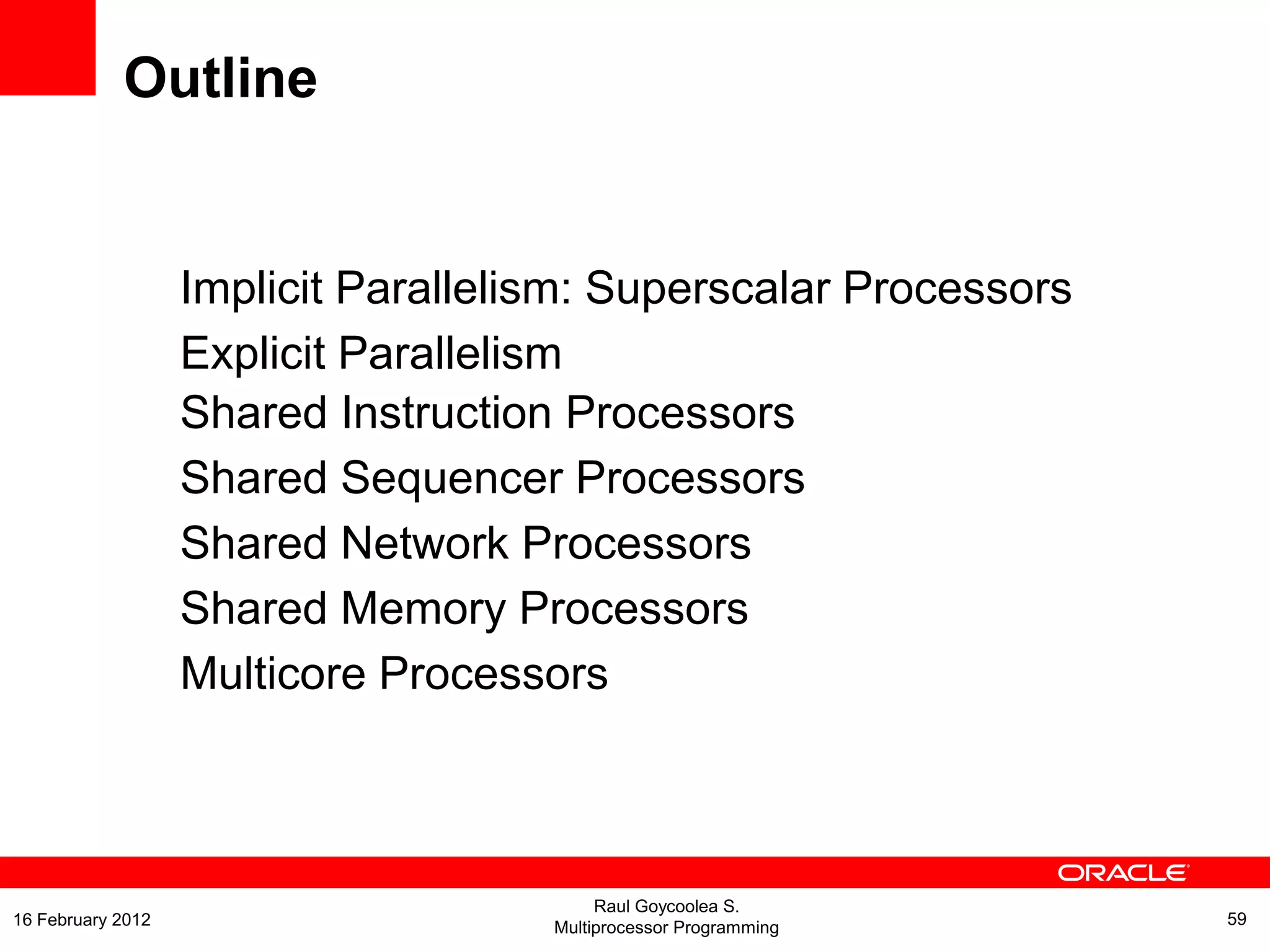 Implicit Parallelism: Superscalar Processors
Explicit Parallelism
Shared Instruction Processors
Shared Sequencer Processors
Shared Network Processors
Shared Memory Processors
Multicore Processors
Outline
Raul Goycoolea S.
Multiprocessor Programming 5916 February 2012
 