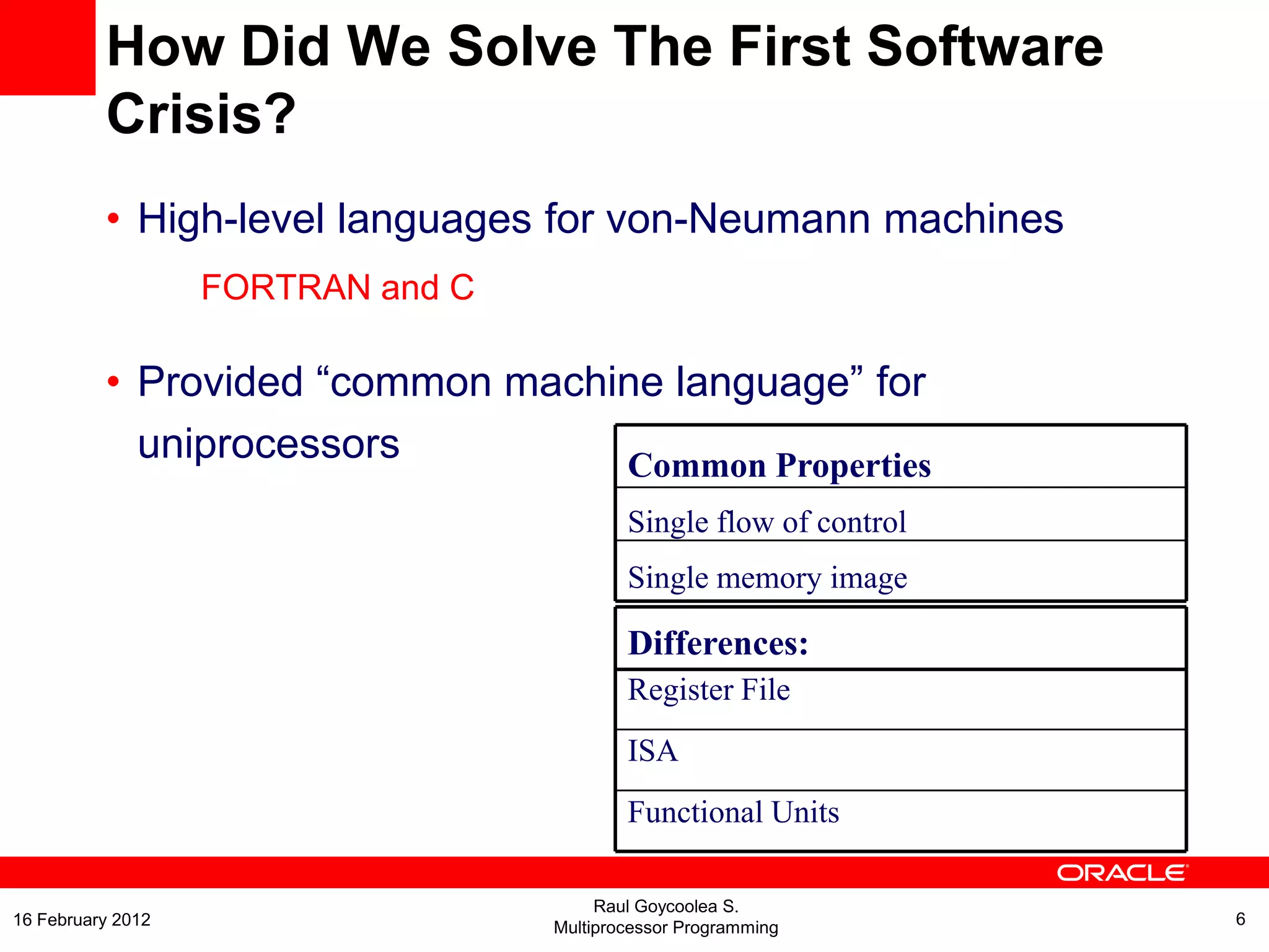 Common Properties
Single flow of control
Single memory image
Differences:
Register File
ISA
Functional Units
How Did We Solve The First Software
Crisis?
• High-level languages for von-Neumann machines
FORTRAN and C
• Provided “common machine language” for
uniprocessors
Raul Goycoolea S.
Multiprocessor Programming 616 February 2012
 