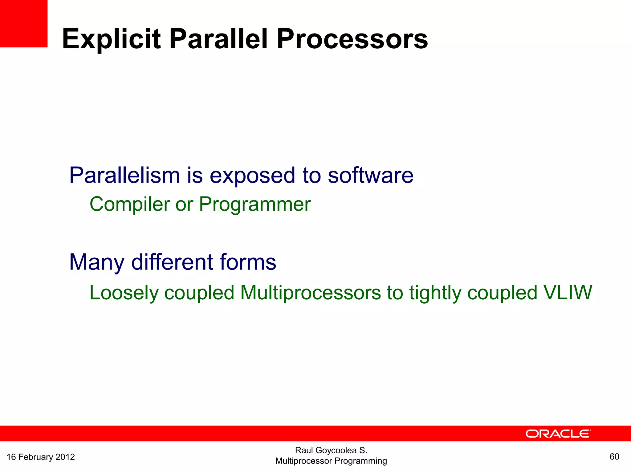 Parallelism is exposed to software
Compiler or Programmer
Many different forms
Loosely coupled Multiprocessors to tightly coupled VLIW
Explicit Parallel Processors
Raul Goycoolea S.
Multiprocessor Programming 6016 February 2012
 