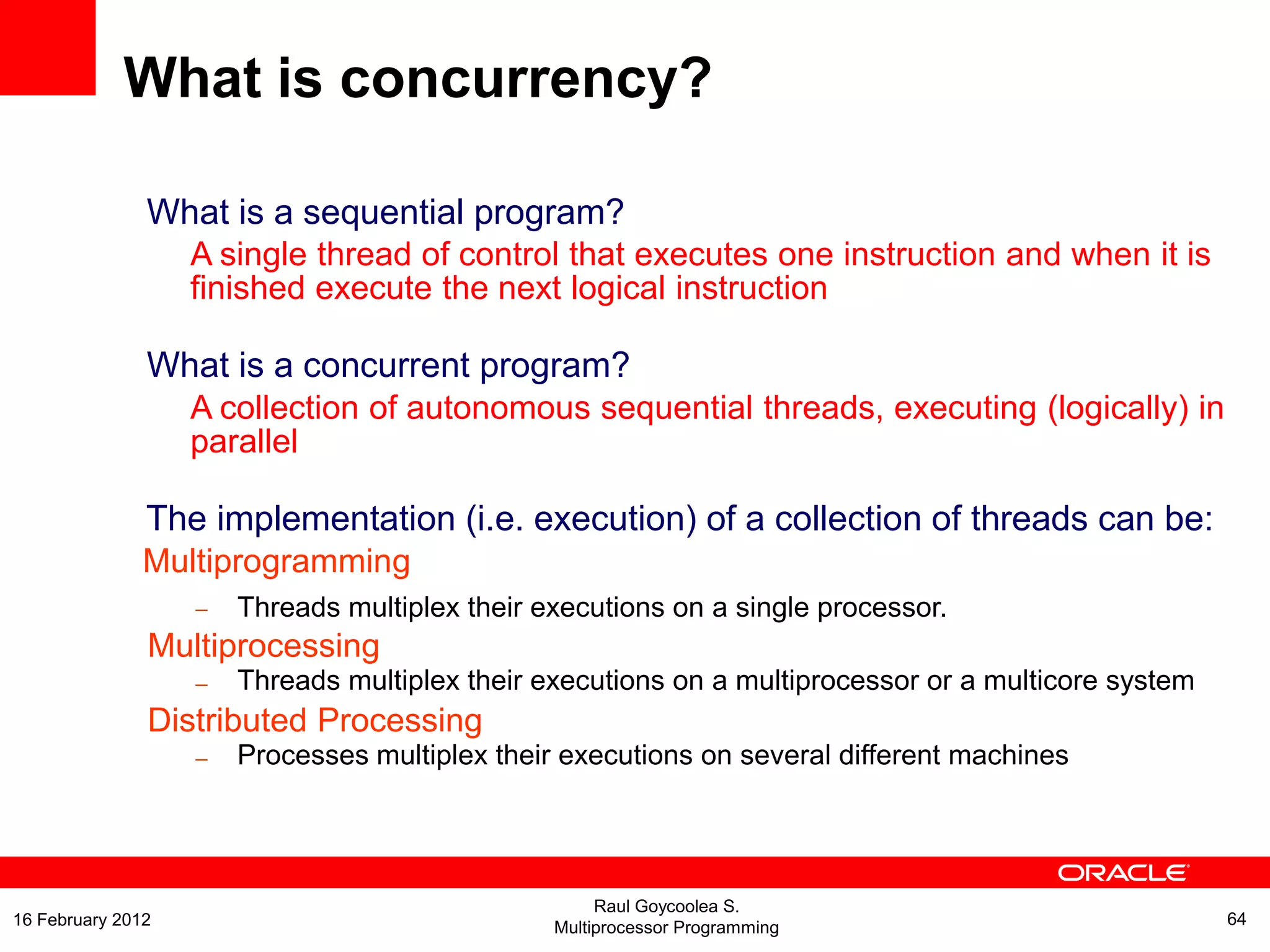 What is a sequential program?
A single thread of control that executes one instruction and when it is
finished execute the next logical instruction
What is a concurrent program?
A collection of autonomous sequential threads, executing (logically) in
parallel
The implementation (i.e. execution) of a collection of threads can be:
Multiprogramming
– Threads multiplex their executions on a single processor.
Multiprocessing
– Threads multiplex their executions on a multiprocessor or a multicore system
Distributed Processing
– Processes multiplex their executions on several different machines
What is concurrency?
Raul Goycoolea S.
Multiprocessor Programming 6416 February 2012
 