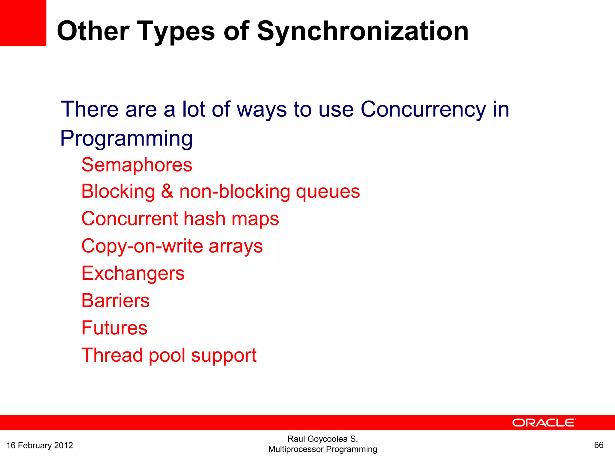 There are a lot of ways to use Concurrency in
Programming
Semaphores
Blocking & non-blocking queues
Concurrent hash maps
Copy-on-write arrays
Exchangers
Barriers
Futures
Thread pool support
Other Types of Synchronization
Raul Goycoolea S.
Multiprocessor Programming 6616 February 2012
 