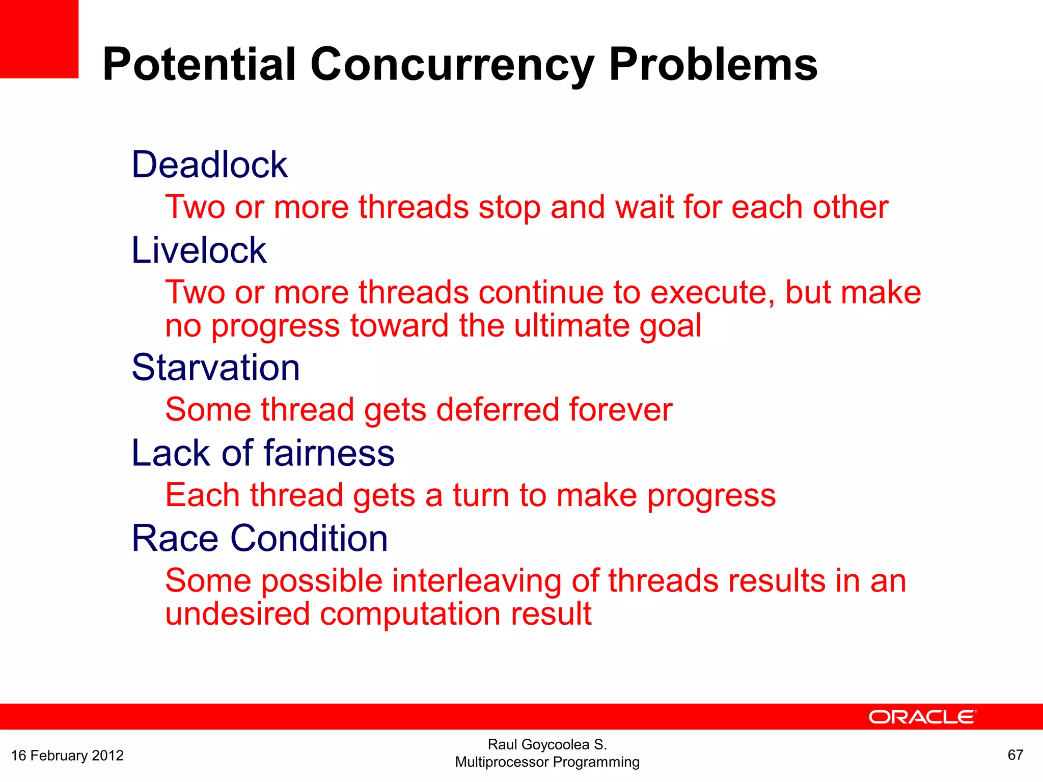 Deadlock
Two or more threads stop and wait for each other
Livelock
Two or more threads continue to execute, but make
no progress toward the ultimate goal
Starvation
Some thread gets deferred forever
Lack of fairness
Each thread gets a turn to make progress
Race Condition
Some possible interleaving of threads results in an
undesired computation result
Potential Concurrency Problems
Raul Goycoolea S.
Multiprocessor Programming 6716 February 2012
 