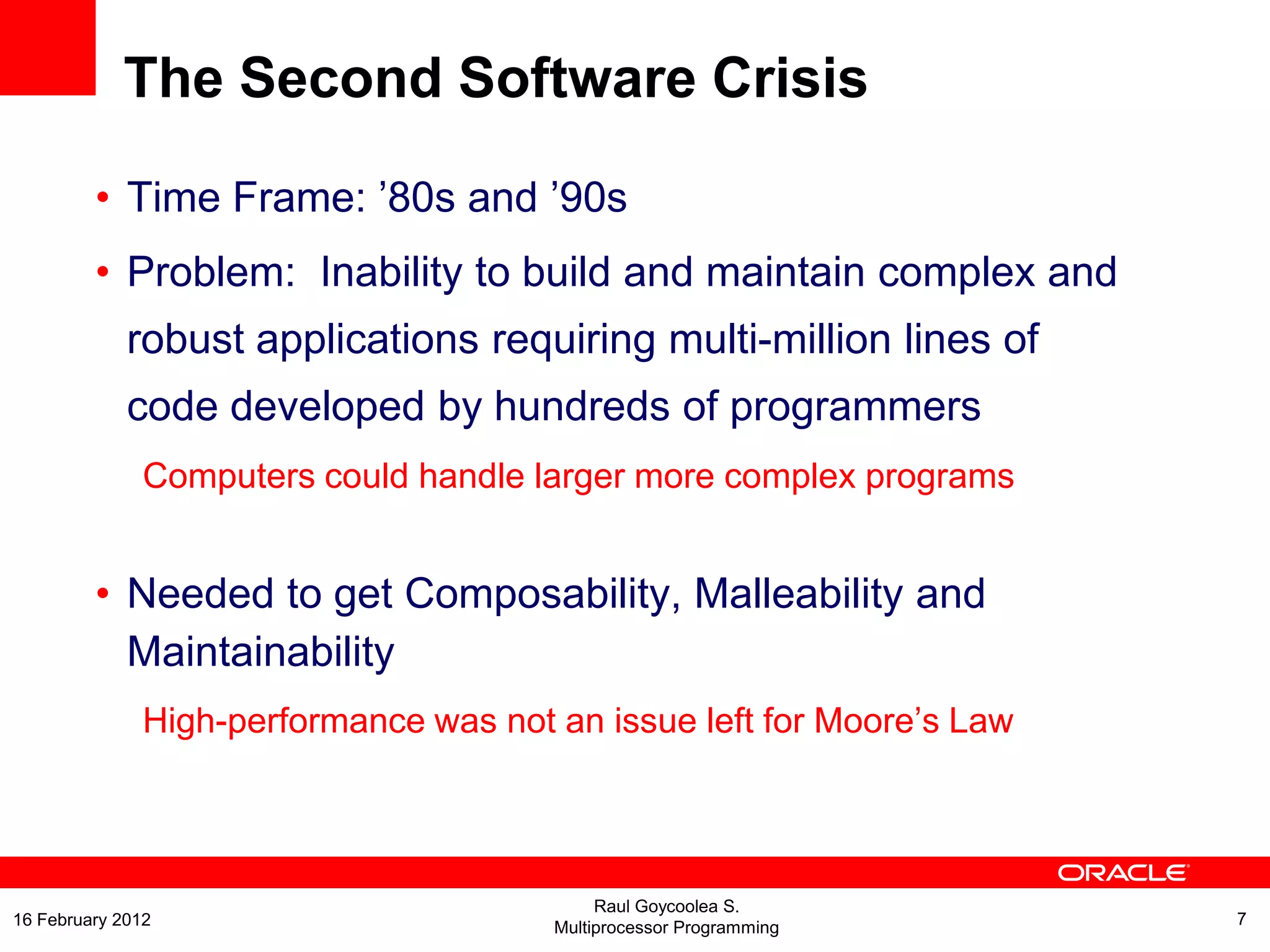 The Second Software Crisis
• Time Frame: ’80s and ’90s
• Problem: Inability to build and maintain complex and
robust applications requiring multi-million lines of
code developed by hundreds of programmers
Computers could handle larger more complex programs
• Needed to get Composability, Malleability and
Maintainability
High-performance was not an issue left for Moore’s Law
Raul Goycoolea S.
Multiprocessor Programming 716 February 2012
 