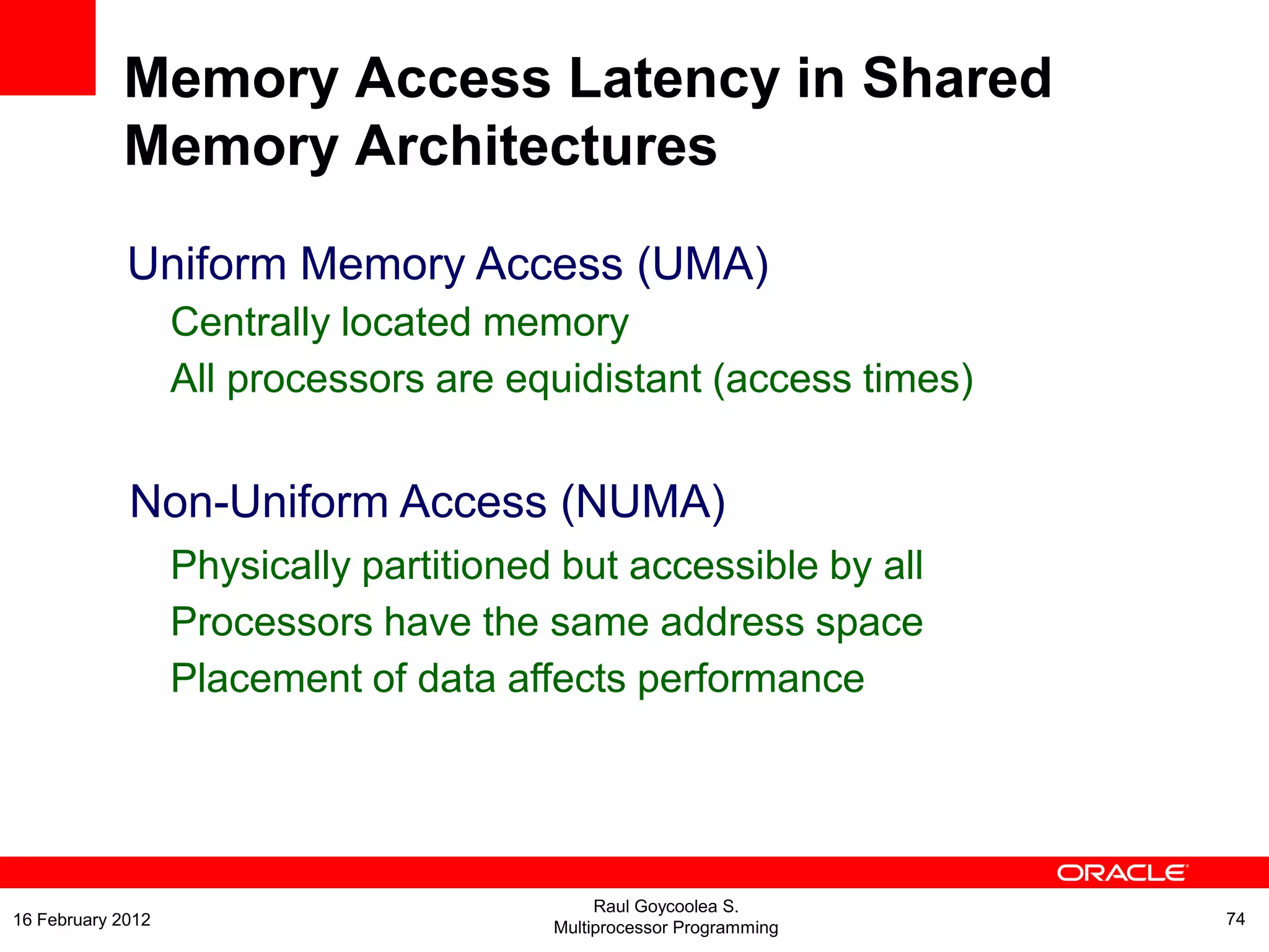 Uniform Memory Access (UMA)
Centrally located memory
All processors are equidistant (access times)
Non-Uniform Access (NUMA)
Physically partitioned but accessible by all
Processors have the same address space
Placement of data affects performance
Memory Access Latency in Shared
Memory Architectures
Raul Goycoolea S.
Multiprocessor Programming 7416 February 2012
 