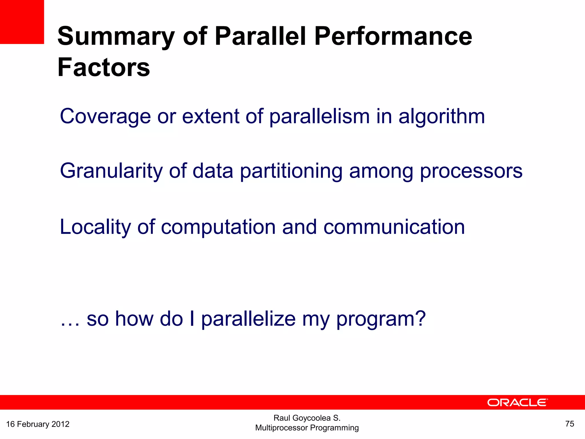 Coverage or extent of parallelism in algorithm
Granularity of data partitioning among processors
Locality of computation and communication
… so how do I parallelize my program?
Summary of Parallel Performance
Factors
Raul Goycoolea S.
Multiprocessor Programming 7516 February 2012
 