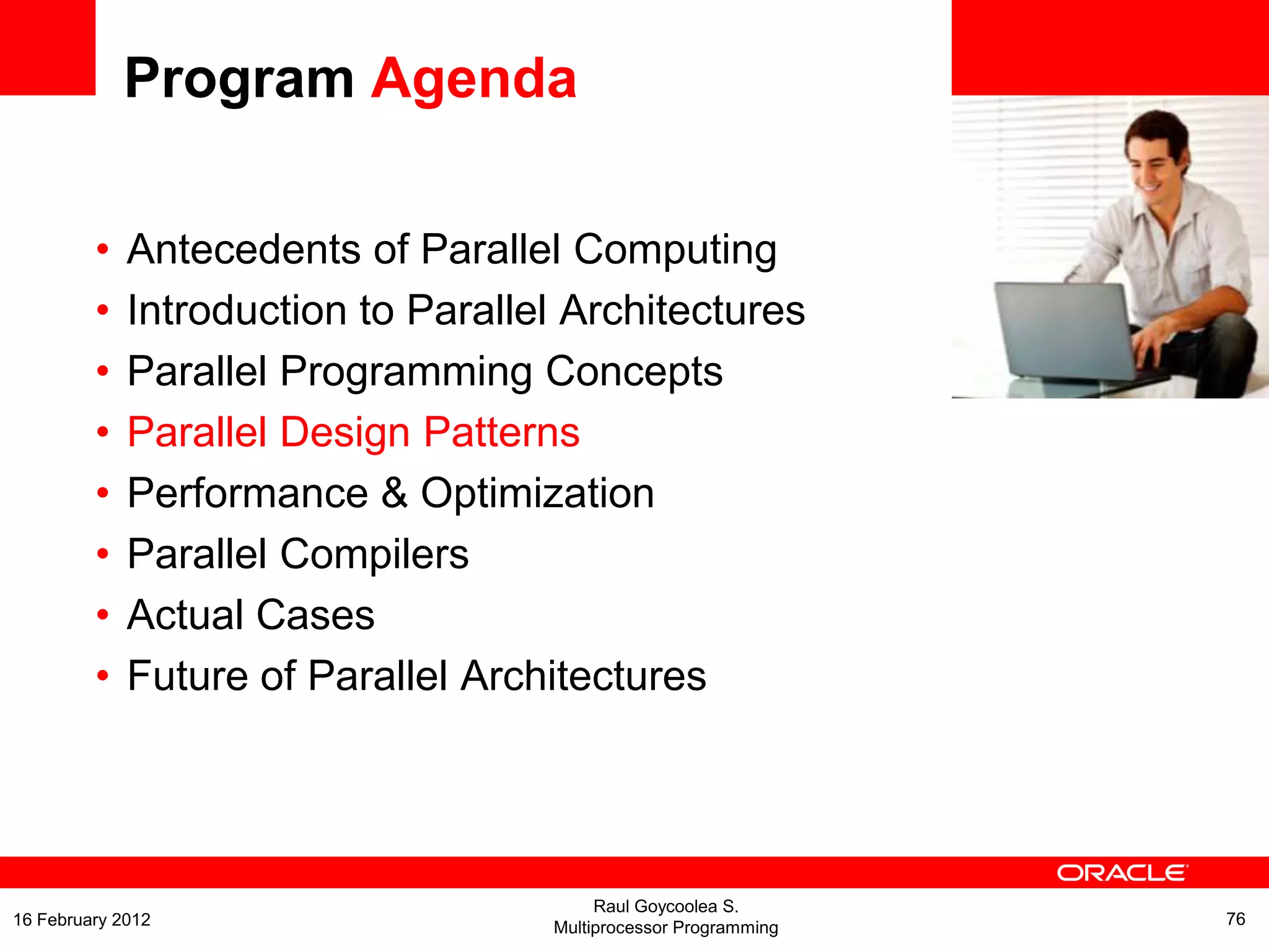 <Insert Picture Here>
Program Agenda
• Antecedents of Parallel Computing
• Introduction to Parallel Architectures
• Parallel Programming Concepts
• Parallel Design Patterns
• Performance & Optimization
• Parallel Compilers
• Actual Cases
• Future of Parallel Architectures
Raul Goycoolea S.
Multiprocessor Programming 7616 February 2012
 