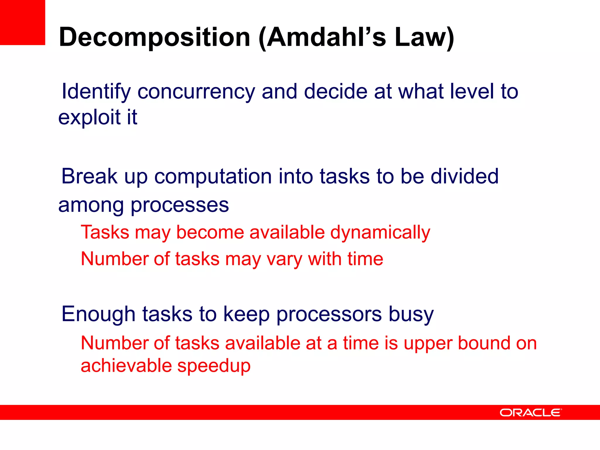 Identify concurrency and decide at what level to
exploit it
Break up computation into tasks to be divided
among processes
Tasks may become available dynamically
Number of tasks may vary with time
Enough tasks to keep processors busy
Number of tasks available at a time is upper bound on
achievable speedup
Decomposition (Amdahl’s Law)
 